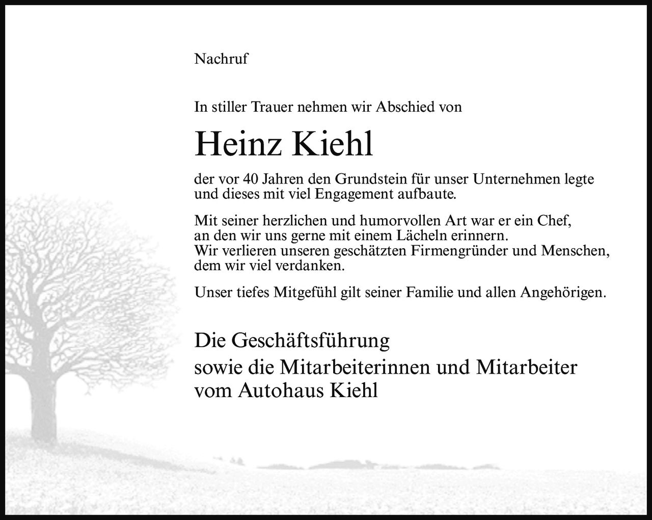 <p>In stiller Trauer nehmen wir Abschied von</p>

<p><strong>Heinz Kiehl</strong></p>

<p>der vor 40 Jahren den Grundstein für unser Unternehmen legte und dieses mit viel Engagement aufbaute.</p>

<p>Mit seiner herzlichen und humorvollen Art war er ein Chef, an den wir uns gerne mit einem Lächeln erinnern. Wir verlieren unseren geschätzten Firmengründer und Menschen, dem wir viel verdanken.</p>

<p>Unser tiefes Mitgefühl gilt seiner Familie und allen Angehörigen.</p>

<p>Die Geschäftsführung<br>sowie die Mitarbeiterinnen und Mitarbeiter<br>vom Autohaus Kiehl</p>