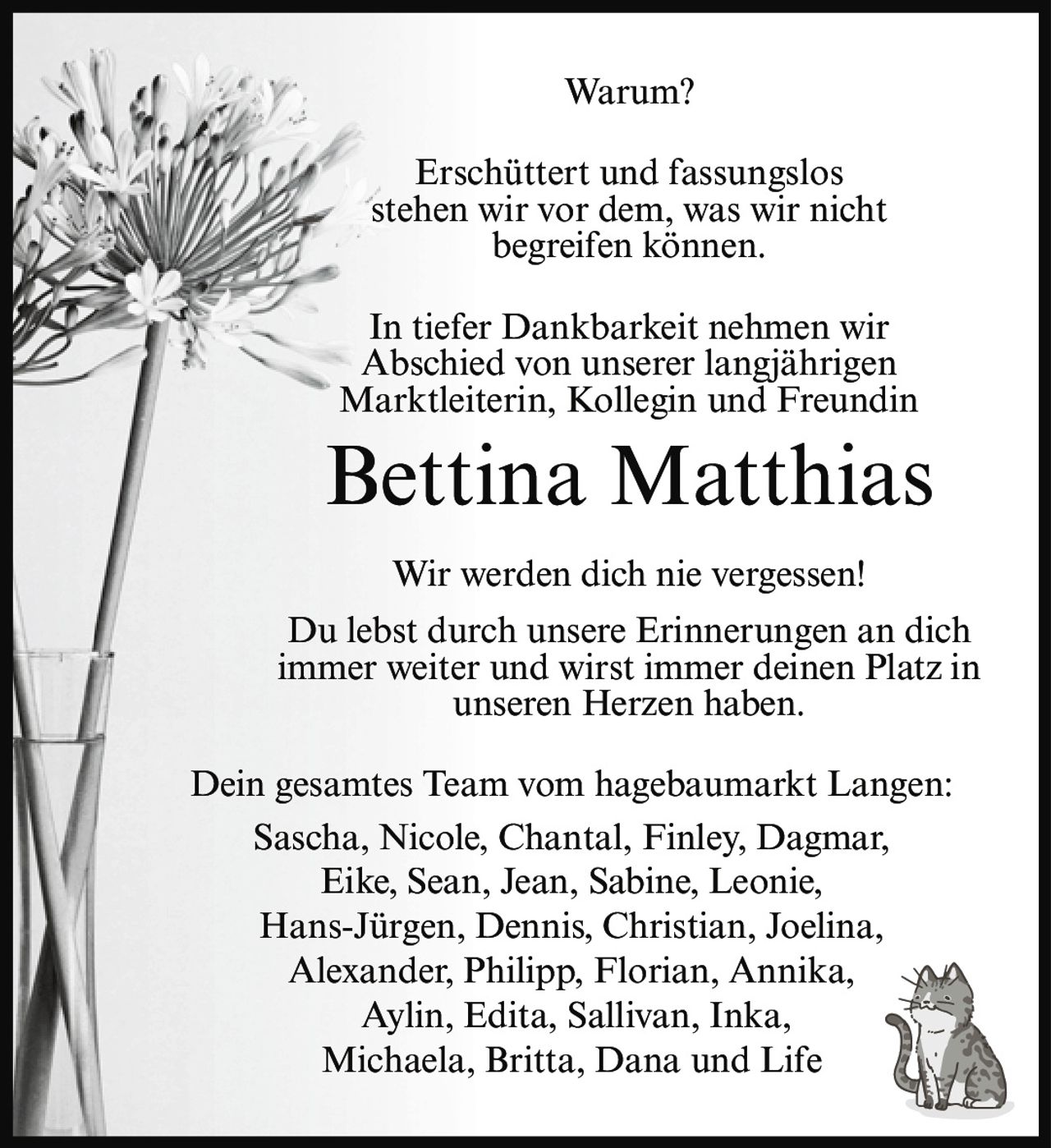 <p><strong>Warum?</strong></p>
<p>Erschüttert und fassungslos stehen wir vor dem, was wir nicht begreifen können.</p>
<p>In tiefer Dankbarkeit nehmen wir Abschied von unserer langjährigen Marktleiterin, Kollegin und Freundin</p>
<p><strong>Bettina Matthias</strong></p>
<p>Wir werden dich nie vergessen! Du lebst durch unsere Erinnerungen an dich immer weiter und wirst immer deinen Platz in unseren Herzen haben.</p>
<p>Dein gesamtes Team vom hagebaumarkt Langen:<br>Sascha, Nicole, Chantal, Finley, Dagmar, Eike, Sean, Jean, Sabine, Leonie, Hans-Jürgen, Dennis, Christian, Joelina, Alexander, Philipp, Florian, Annika, Aylin, Edita, Sallivan, Inka, Michaela, Britta, Dana und Life</p>