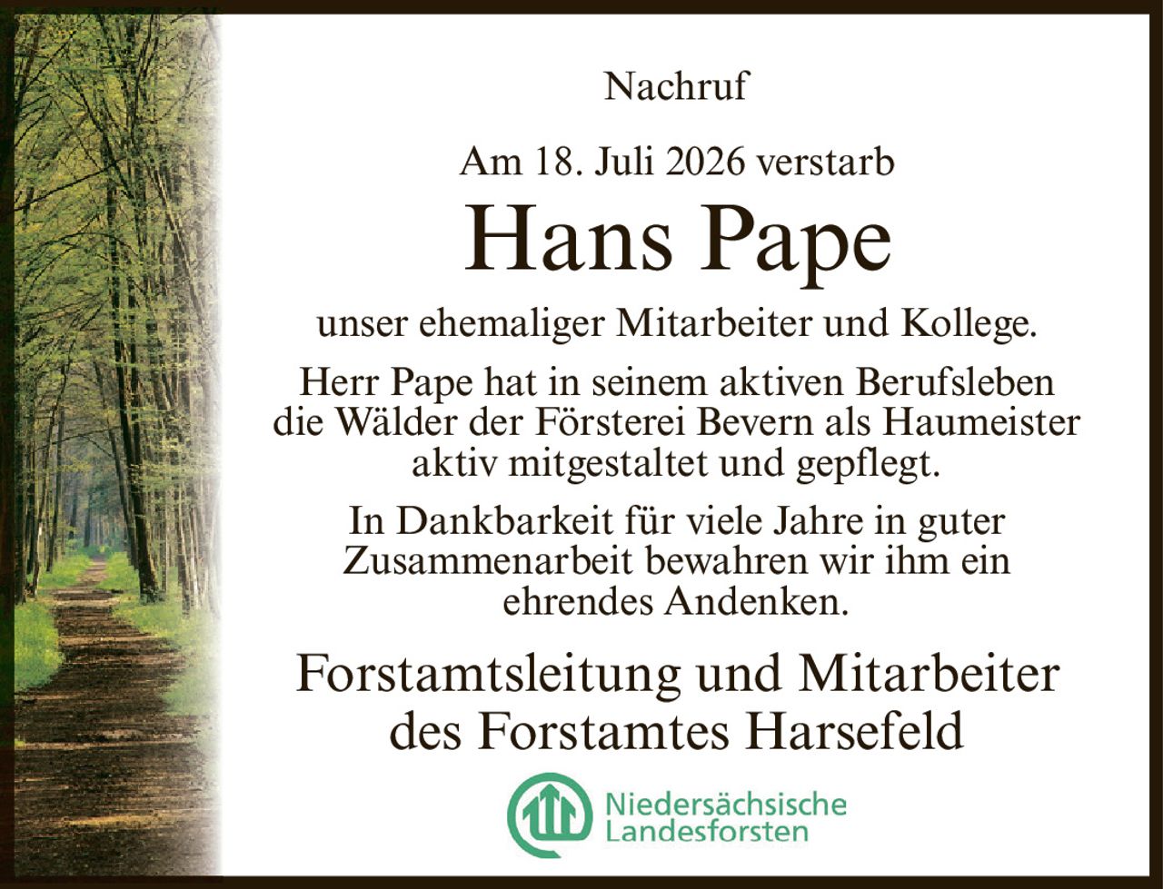 <p><strong>Nachruf</strong></p><p>Am 18. Juli 2026 verstarb</p><p><strong>Hans Pape</strong></p><p>unser ehemaliger Mitarbeiter und Kollege.</p><p>Herr Pape hat in seinem aktiven Berufsleben die Wälder der Försterei Bevern als Haumeister aktiv mitgestaltet und gepflegt.</p><p>In Dankbarkeit für viele Jahre in guter Zusammenarbeit bewahren wir ihm ein ehrendes Andenken.</p><p>Forstamtsleitung und Mitarbeiter des Forstamtes Harsefeld</p>