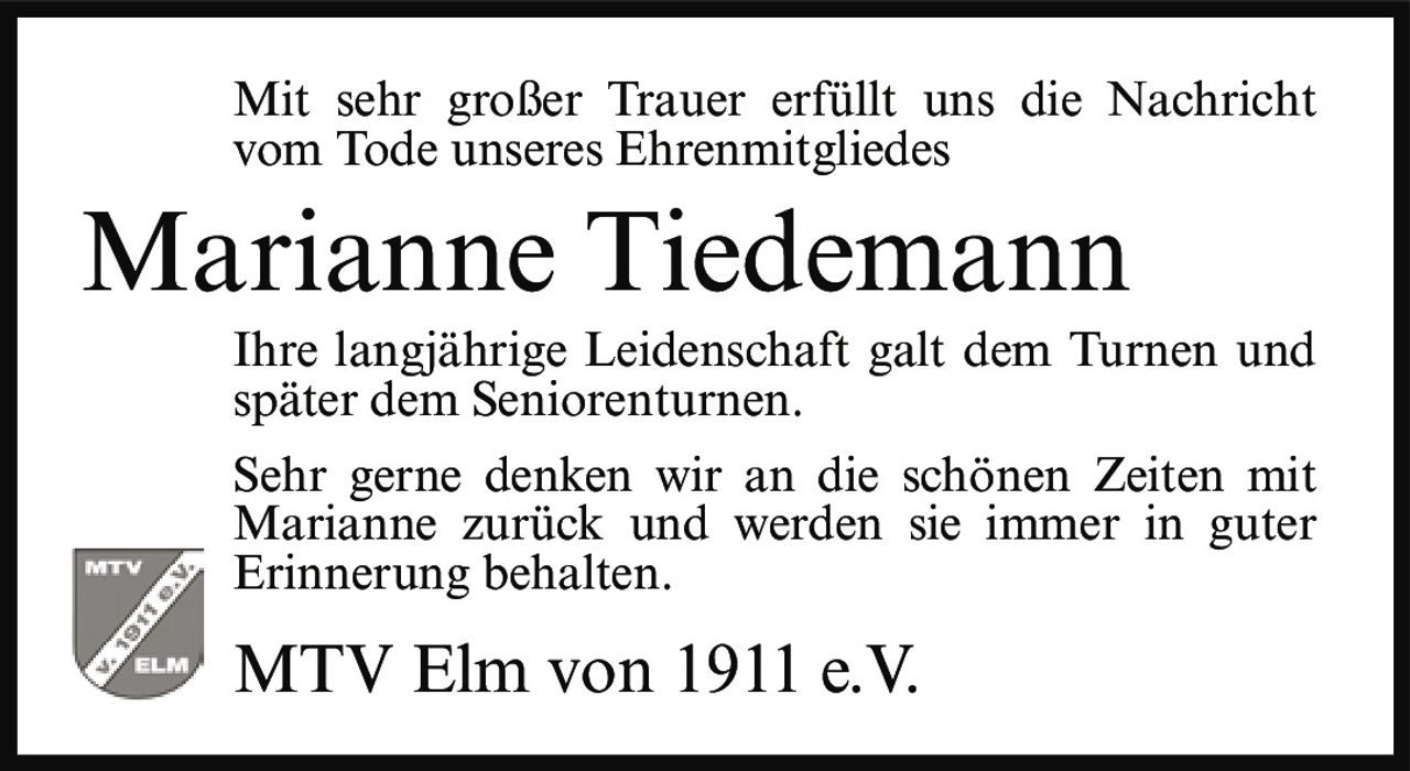 <p>Mit sehr großer Trauer erfüllt uns die Nachricht vom Tode unseres Ehrenmitgliedes</p><p><strong>Marianne Tiedemann</strong></p><p>Ihre langjährige Leidenschaft galt dem Turnen und später dem Seniorenturnen.</p><p>Sehr gerne denken wir an die schönen Zeiten mit Marianne zurück und werden sie immer in guter Erinnerung behalten.</p><p>MTV Elm von 1911 e.V.</p>