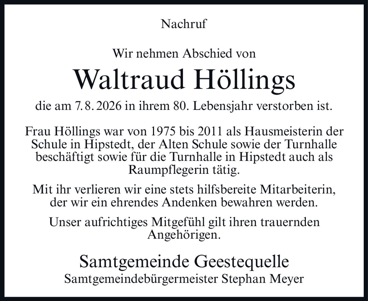 <p><strong>Nachruf</strong></p>
<p>Wir nehmen Abschied von</p>
<p><strong>Waltraud Höllings</strong></p>
<p>die am 7. 8. 2026 in ihrem 80. Lebensjahr verstorben ist.</p>
<p>Frau Höllings war von 1975 bis 2011 als Hausmeisterin der Schule in Hipstedt, der Alten Schule sowie der Turnhalle beschäftigt sowie für die Turnhalle in Hipstedt auch als Raumpflegerin tätig.</p>
<p>Mit ihr verlieren wir eine stets hilfsbereite Mitarbeiterin, der wir ein ehrendes Andenken bewahren werden.</p>
<p>Unser aufrichtiges Mitgefühl gilt ihren trauernden Angehörigen.</p>
<p>Samtgemeinde Geestequelle<br>Samtgemeindebürgermeister Stephan Meyer</p>