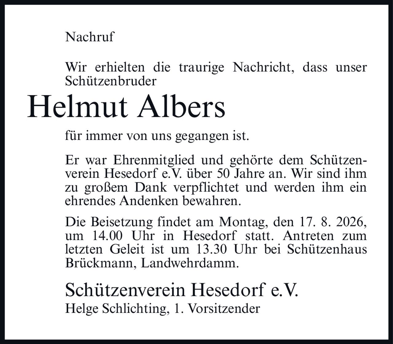 <p>Nachruf</p>

<p>Wir erhielten die traurige Nachricht, dass unser Schützenbruder</p>

<p><strong>Helmut Albers</strong></p>

<p>für immer von uns gegangen ist.</p>

<p>Er war Ehrenmitglied und gehörte dem Schützenverein Hesedorf e.V. über 50 Jahre an. Wir sind ihm zu großem Dank verpflichtet und werden ihm ein ehrendes Andenken bewahren.</p>

<p>Die Beisetzung findet am Montag, den 17. 8. 2026, um 14.00 Uhr in Hesedorf statt. Antreten zum letzten Geleit ist um 13.30 Uhr bei Schützenhaus Brückmann, Landwehrdamm.</p>

<p>Schützenverein Hesedorf e.V.<br>Helge Schlichting, 1. Vorsitzender</p>