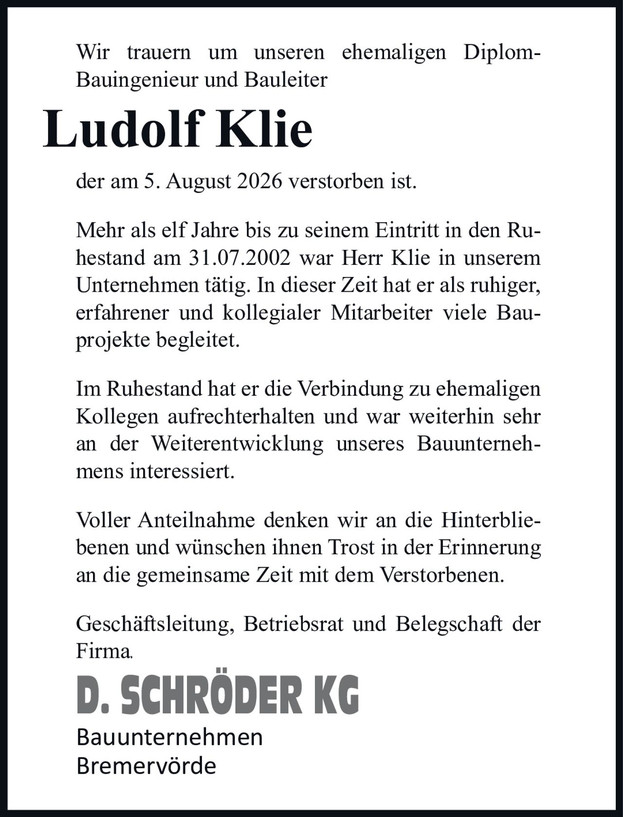<p>Wir trauern um unseren ehemaligen Diplom-Bauingenieur und Bauleiter</p>

<p><strong>Ludolf Klie</strong></p>

<p>der am 5. August 2026 verstorben ist.</p>

<p>Mehr als elf Jahre bis zu seinem Eintritt in den Ruhestand am 31.07.2002 war Herr Klie in unserem Unternehmen tätig. In dieser Zeit hat er als ruhiger, erfahrener und kollegialer Mitarbeiter viele Bauprojekte begleitet.</p>

<p>Im Ruhestand hat er die Verbindung zu ehemaligen Kollegen aufrechterhalten und war weiterhin sehr an der Weiterentwicklung unseres Bauunternehmens interessiert.</p>

<p>Voller Anteilnahme denken wir an die Hinterbliebenen und wünschen ihnen Trost in der Erinnerung an die gemeinsame Zeit mit dem Verstorbenen.</p>

<p>Geschäftsleitung, Betriebsrat und Belegschaft der Firma.</p>

<p><strong>D. SCHRÖDER KG</strong><br/>Bauunternehmen<br/>Bremervörde</p>