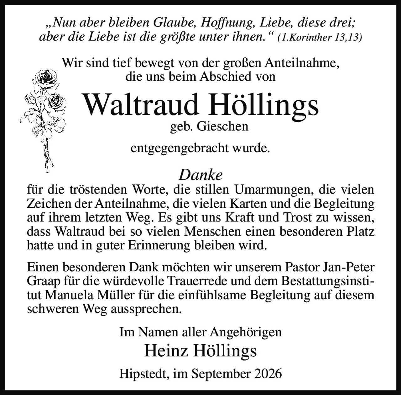<p>„Nun aber bleiben Glaube, Hoffnung, Liebe, diese drei; aber die Liebe ist die größte unter ihnen." (1.Korinther 13,13)</p>

<p>Wir sind tief bewegt von der großen Anteilnahme, die uns beim Abschied von</p>

<p><strong>Waltraud Höllings</strong><br>geb. Gieschen</p>

<p>entgegengebracht wurde.</p>

<p><i>Danke</i></p>

<p>für die tröstenden Worte, die stillen Umarmungen, die vielen Zeichen der Anteilnahme, die vielen Karten und die Begleitung auf ihrem letzten Weg. Es gibt uns Kraft und Trost zu wissen, dass Waltraud bei so vielen Menschen einen besonderen Platz hatte und in guter Erinnerung bleiben wird.</p>

<p>Einen besonderen Dank möchten wir unserem Pastor Jan-Peter Graap für die würdevolle Trauerrede und dem Bestattungsinstitut Manuela Müller für die einfühlsame Begleitung auf diesem schweren Weg aussprechen.</p>

<p>Im Namen aller Angehörigen<br><strong>Heinz Höllings</strong></p>

<p>Hipstedt, im September 2026</p>