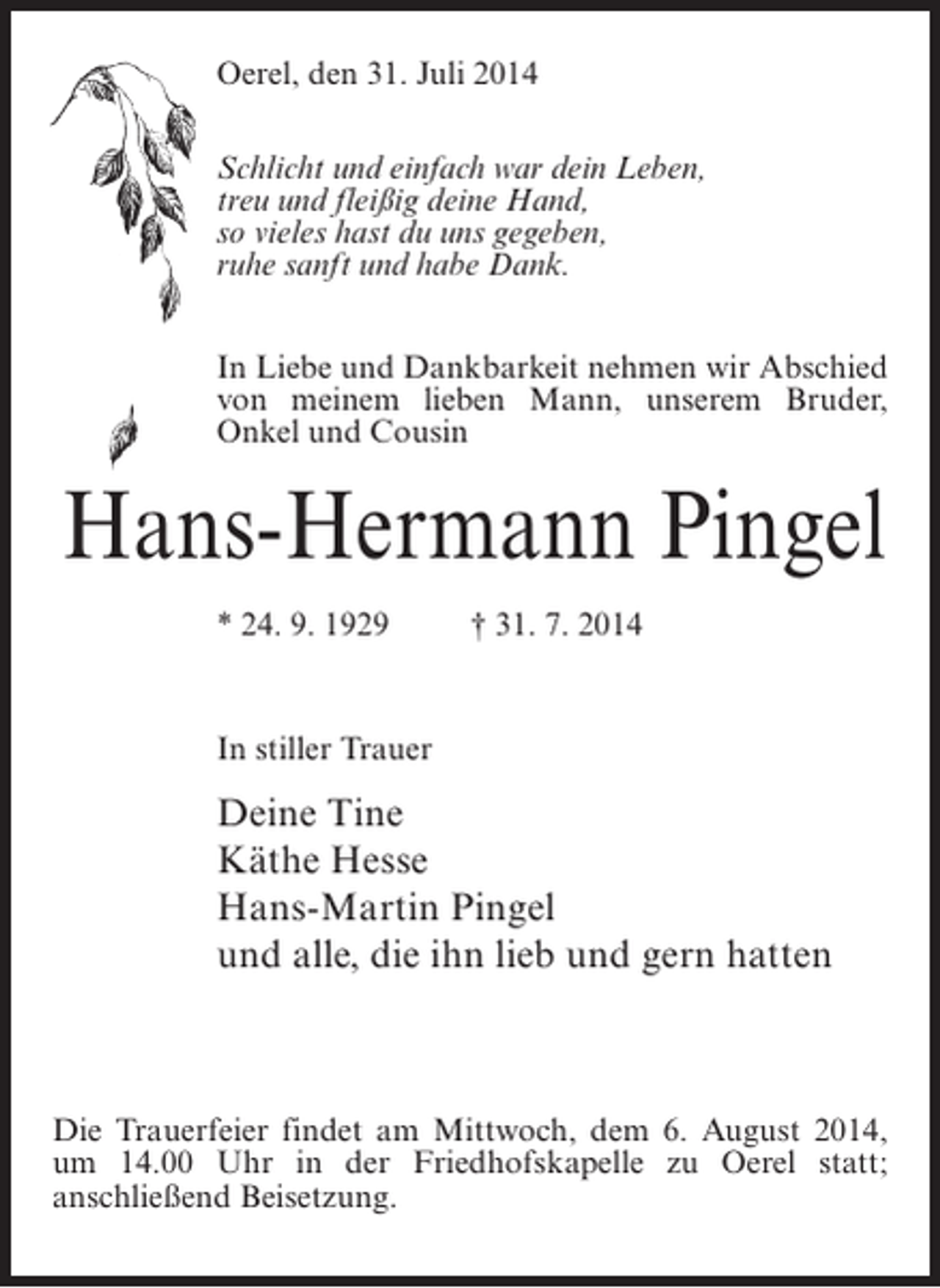 <p>Oerel, den 31. Juli 2014<br />Schlicht und einfach war dein Leben,<br />treu und fleißig deine Hand,<br />so vieles hast du uns gegeben,<br />ruhe sanft und habe Dank.<br />In Liebe und Dankbarkeit nehmen wir Abschied<br />von meinem lieben Mann, unserem Bruder,<br />Onkel und Cousin</p><p>Hans-Hermann Pingel<br />* 24. 9. 1929 † 31. 7. 2014</p><p>In stiller Trauer</p><p>Deine Tine<br />Käthe Hesse<br />Hans-Martin Pingel<br />und alle, die ihn lieb und gern hatten</p><p>Die Trauerfeier findet am Mittwoch, dem 6. August 2014,<br />um 14.00 Uhr in der Friedhofskapelle zu Oerel statt;<br />anschließend Beisetzung.</p>