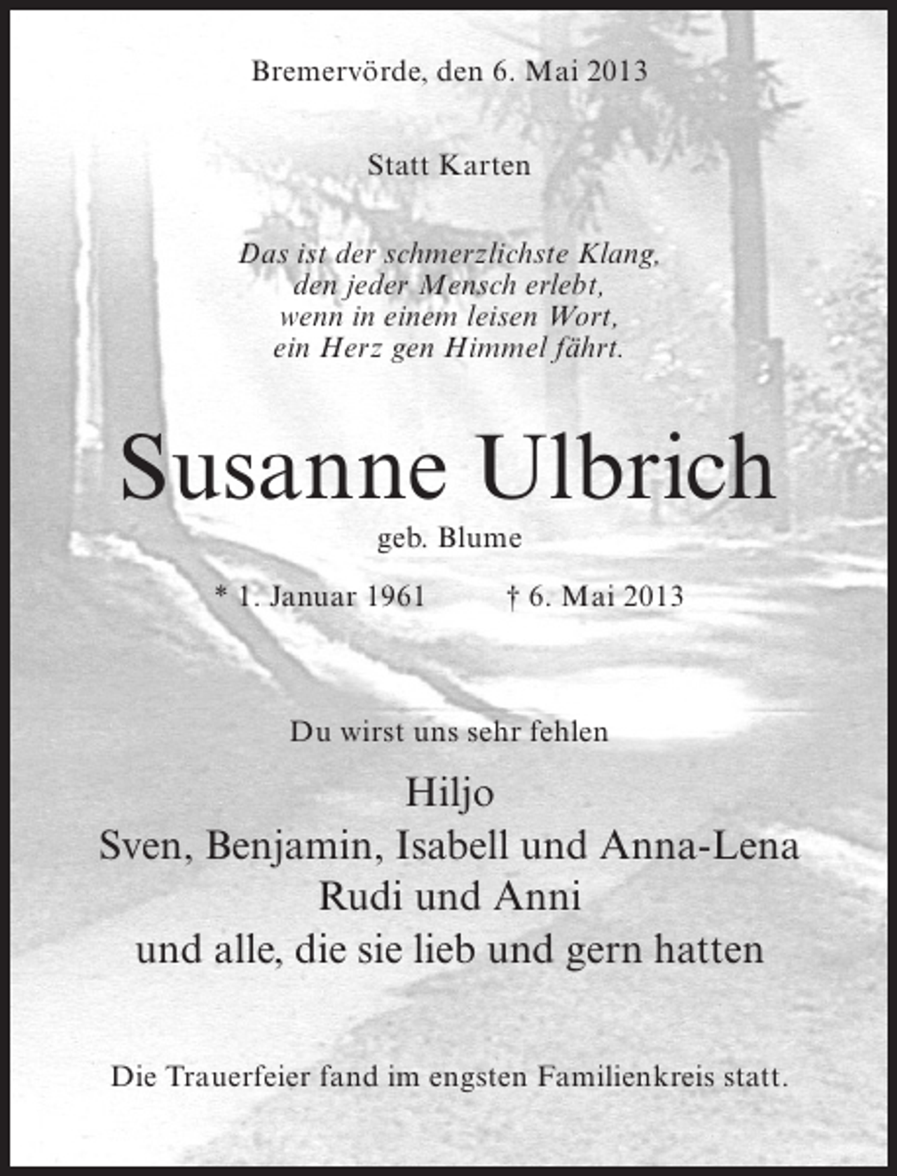 <p>Bremervörde, den 6. Mai 2013<br />Statt Karten<br />Das ist der schmerzlichste Klang,<br />den jeder Mensch erlebt,<br />wenn in einem leisen Wort,<br />ein Herz gen Himmel fährt.</p><p>Susanne Ulbrich<br />geb. Blume</p><p>* 1. Januar 1961 † 6. Mai 2013</p><p>Du wirst uns sehr fehlen</p><p>Hiljo<br />Sven, Benjamin, Isabell und Anna-Lena<br />Rudi und Anni<br />und alle, die sie lieb und gern hatten<br />Die Trauerfeier fand im engsten Familienkreis statt.</p>