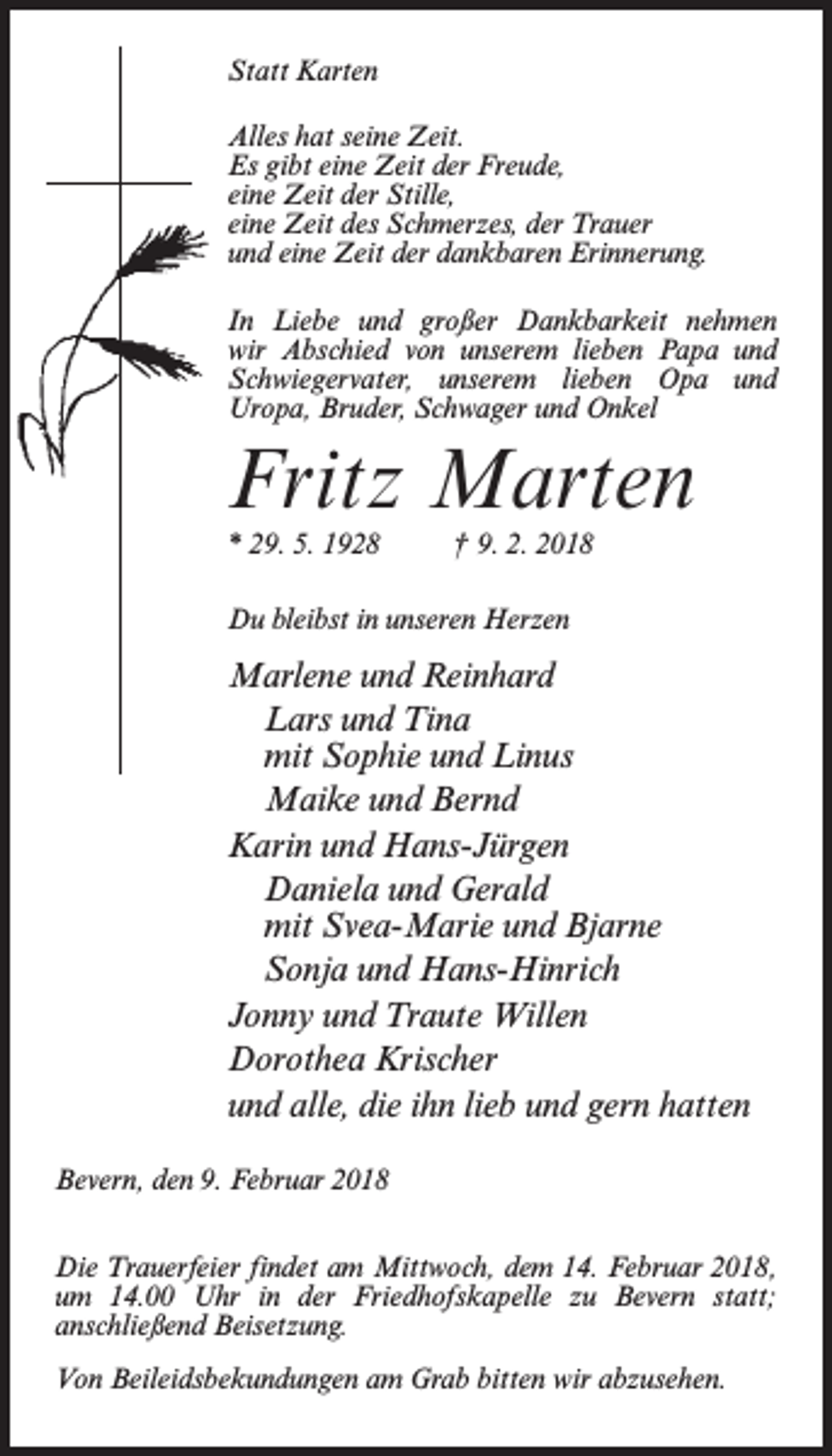 <p>Statt Karten<br />Alles hat seine Zeit.<br />Es gibt eine Zeit der Freude,<br />eine Zeit der Stille,<br />eine Zeit des Schmerzes, der Trauer<br />und eine Zeit der dankbaren Erinnerung.<br />In Liebe und großer Dankbarkeit nehmen<br />wir Abschied von unserem lieben Papa und<br />Schwiegervater, unserem lieben Opa und<br />Uropa, Bruder, Schwager und Onkel</p><p>Fritz Marten<br />* 29. 5. 1928 † 9. 2. 2018<br />Du bleibst in unseren Herzen</p><p>Marlene und Reinhard<br />Lars und Tina<br />mit Sophie und Linus<br />Maike und Bernd<br />Karin und Hans-Jürgen<br />Daniela und Gerald<br />mit Svea-Marie und Bjarne<br />Sonja und Hans-Hinrich<br />Jonny und Traute Willen<br />Dorothea Krischer<br />und alle, die ihn lieb und gern hatten<br />Bevern, den 9. Februar 2018<br />Die Trauerfeier findet am Mittwoch, dem 14. Februar 2018,<br />um 14.00 Uhr in der Friedhofskapelle zu Bevern statt;<br />anschließend Beisetzung.<br />Von Beileidsbekundungen am Grab bitten wir abzusehen.</p>