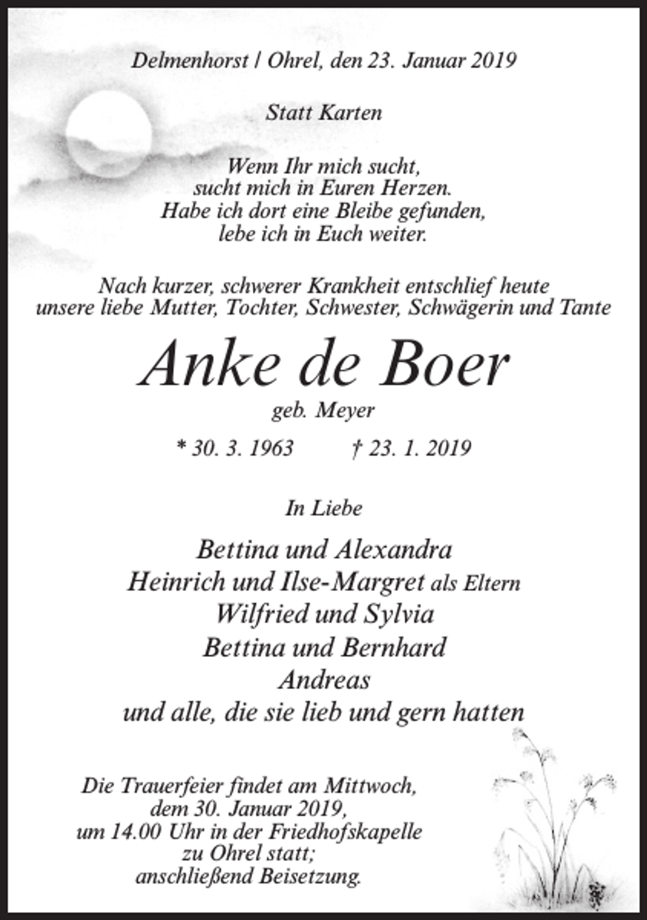 <p>Delmenhorst / Ohrel, den 23. Januar 2019<br />Statt Karten<br />Wenn Ihr mich sucht,<br />sucht mich in Euren Herzen.<br />Habe ich dort eine Bleibe gefunden,<br />lebe ich in Euch weiter.<br />Nach kurzer, schwerer Krankheit entschlief heute<br />unsere liebe Mutter, Tochter, Schwester, Schwägerin und Tante</p><p>Anke de Boer<br />geb. Meyer</p><p>* 30. 3. 1963</p><p>† 23. 1. 2019</p><p>In Liebe</p><p>Bettina und Alexandra<br />Heinrich und Ilse-Margret als Eltern<br />Wilfried und Sylvia<br />Bettina und Bernhard<br />Andreas<br />und alle, die sie lieb und gern hatten<br />Die Trauerfeier findet am Mittwoch,<br />dem 30. Januar 2019,<br />um 14.00 Uhr in der Friedhofskapelle<br />zu Ohrel statt;<br />anschließend Beisetzung.</p>
