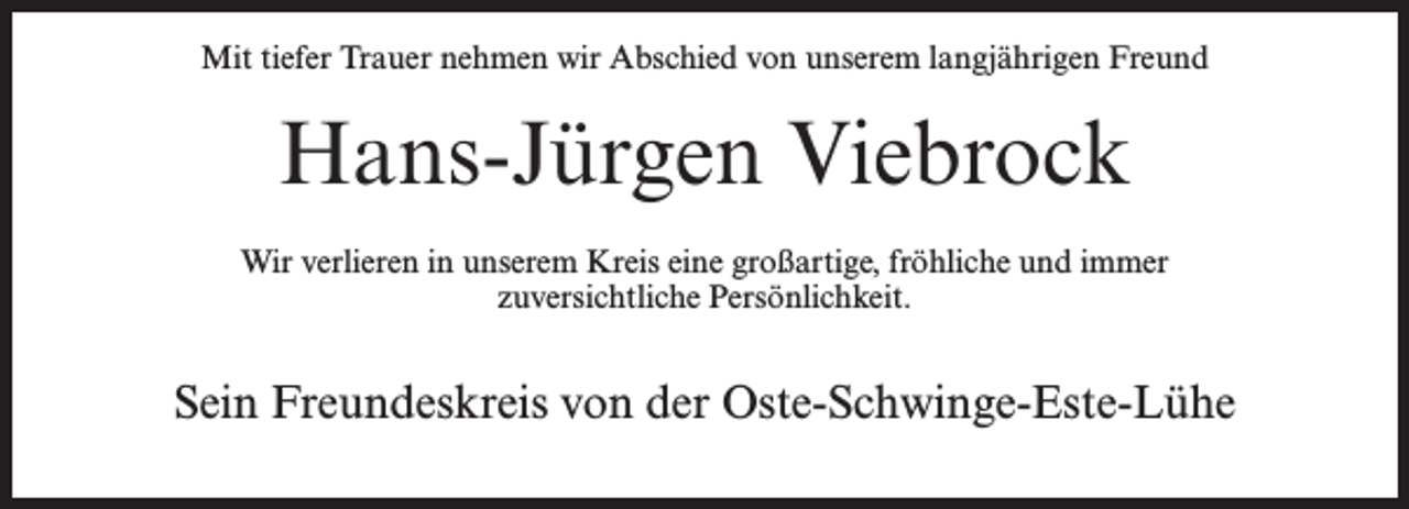 <p>Mit tiefer Trauer nehmen wir Abschied von unserem langjährigen Freund</p><p>Hans-Jürgen Viebrock<br />Wir verlieren in unserem Kreis eine großartige, fröhliche und immer<br />zuversichtliche Persönlichkeit.</p><p>Sein Freundeskreis von der Oste-Schwinge-Este-Lühe</p>
