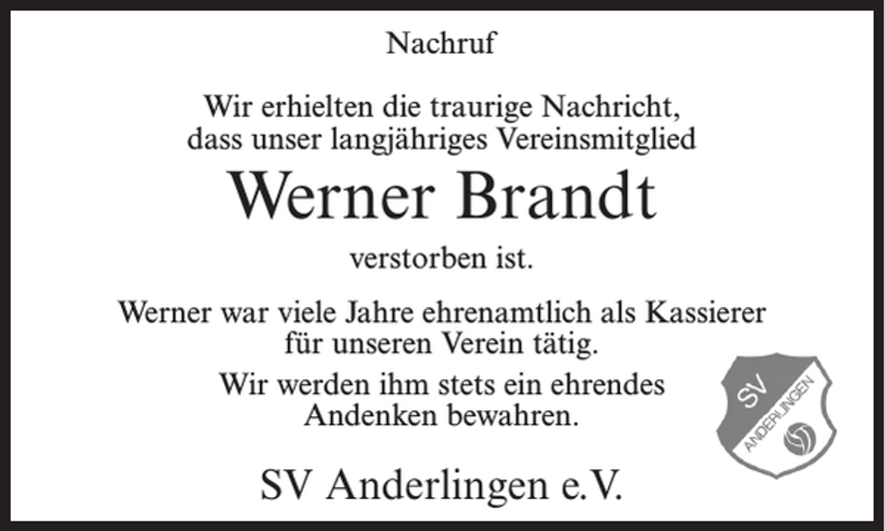 <p>Nachruf<br />Wir erhielten die traurige Nachricht,<br />dass unser langjähriges Vereinsmitglied</p><p>Werner Brandt<br />verstorben ist.</p><p>Werner war viele Jahre ehrenamtlich als Kassierer<br />für unseren Verein tätig.<br />Wir werden ihm stets ein ehrendes<br />Andenken bewahren.</p><p>SV Anderlingen e.V.</p>