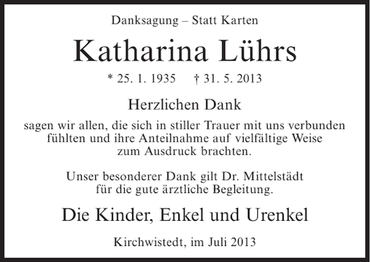 <p>Danksagung – Statt Karten</p><p>Katharina Lührs<br />* 25. 1. 1935</p><p>† 31. 5. 2013</p><p>Herzlichen Dank<br />sagen wir allen, die sich in stiller Trauer mit uns verbunden<br />fühlten und ihre Anteilnahme auf vielfältige Weise<br />zum Ausdruck brachten.<br />Unser besonderer Dank gilt Dr. Mittelstädt<br />für die gute ärztliche Begleitung.</p><p>Die Kinder, Enkel und Urenkel<br />Kirchwistedt, im Juli 2013</p>