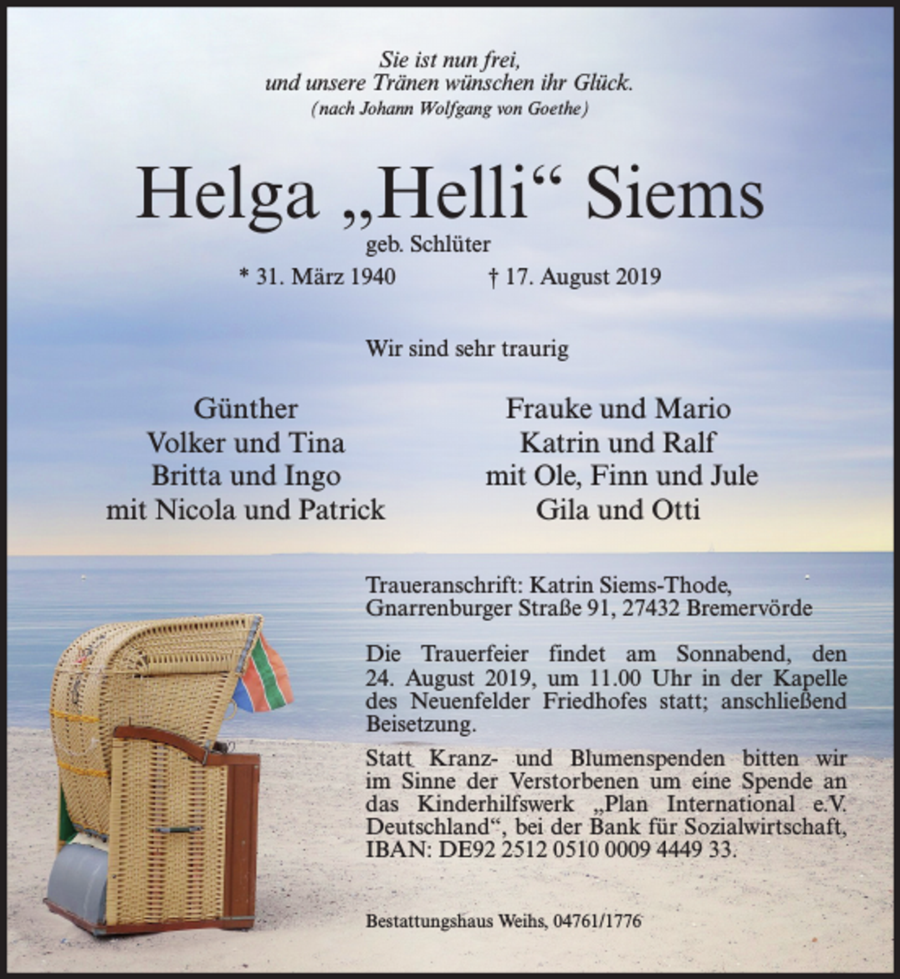 <p>Sie ist nun frei,<br />und unsere Tränen wünschen ihr Glück.<br />(nach Johann Wolfgang von Goethe)</p><p>Helga „Helli“ Siems<br />geb. Schlüter<br />* 31. März 1940<br />† 17. August 2019<br />Wir sind sehr traurig</p><p>Günther<br />Volker und Tina<br />Britta und Ingo<br />mit Nicola und Patrick</p><p>Frauke und Mario<br />Katrin und Ralf<br />mit Ole, Finn und Jule<br />Gila und Otti</p><p>Traueranschrift: Katrin Siems-Thode,<br />Gnarrenburger Straße 91, 27432 Bremervörde<br />Die Trauerfeier findet am Sonnabend, den<br />24. August 2019, um 11.00 Uhr in der Kapelle<br />des Neuenfelder Friedhofes statt; anschließend<br />Beisetzung.<br />Statt Kranz- und Blumenspenden bitten wir<br />im Sinne der Verstorbenen um eine Spende an<br />das Kinderhilfswerk „Plan International e.V.<br />Deutschland“, bei der Bank für Sozialwirtschaft,<br />IBAN: DE9512 051009 4449 33.<br />Bestattungshaus Weihs, 04761/1776</p>