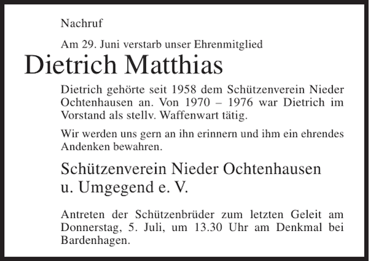 <p>Nachruf<br />Am 29. Juni verstarb unser Ehrenmitglied</p><p>Dietrich Matthias<br />Dietrich gehörte seit 1958 dem Schützenverein Nieder<br />Ochtenhausen an. Von 1970 – 1976 war Dietrich im<br />Vorstand als stellv. Waffenwart tätig.<br />Wir werden uns gern an ihn erinnern und ihm ein ehrendes<br />Andenken bewahren.</p><p>Schützenverein Nieder Ochtenhausen<br />u. Umgegend e. V.<br />Antreten der Schützenbrüder zum letzten Geleit am<br />Donnerstag, 5. Juli, um 13.30 Uhr am Denkmal bei<br />Bardenhagen.</p>