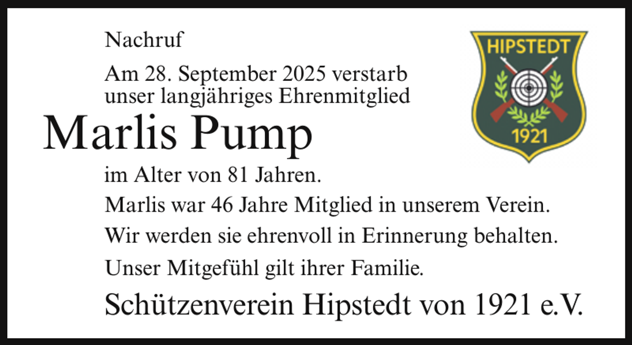 <p>Nachruf<br />Am 28. September 2025 verstarb<br />unser langjähriges Ehrenmitglied</p><p>Marlis Pump</p><p>im Alter von 81 Jahren.<br />Marlis war 46 Jahre Mitglied in unserem Verein.<br />Wir werden sie ehrenvoll in Erinnerung behalten.<br />Unser Mitgefühl gilt ihrer Familie.</p><p>Schützenverein Hipstedt von 1921 e.V.</p>
