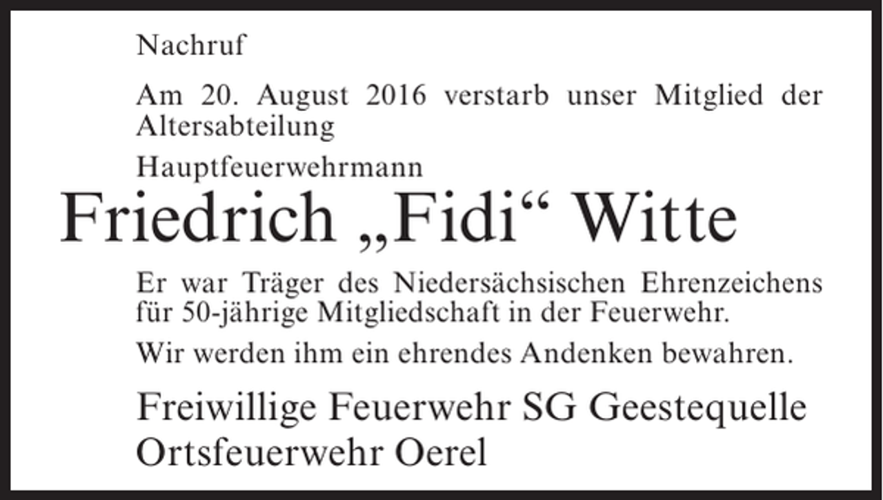 <p>Nachruf<br />Am 20. August 2016 verstarb unser Mitglied der<br />Altersabteilung<br />Hauptfeuerwehrmann</p><p>Friedrich „Fidi“ Witte</p><p>Er war Träger des Niedersächsischen ­ hrenzeichens<br />E<br />für 50-jährige Mitgliedschaft in der ­ euerwehr.<br />F<br />Wir werden ihm ein ehrendes Andenken bewahren.</p><p>Freiwillige Feuerwehr SG Geestequelle<br />Ortsfeuerwehr Oerel</p>
