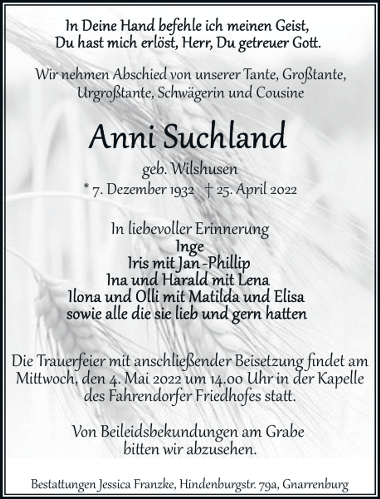 <p>Wir nehmen Abschied von unserer Tante, Großtante,<br />Urgroßtante, Schwägerin und Cousine</p>
<p>geb. Wilshusen</p>
<p>* 7. Dezember 1932 † 25. April 2022</p>
<p>In liebevoller Erinnerung</p>
<p>Die Trauerfeier mit anschließender Beisetzung ﬁndet am<br />Mittoch, den 4. Mai 2022 um 14.00 Uhr in der Kapelle<br />des Fahrendorfer Friedhofes statt.<br />Von Beileidsbekundungen am Grabe<br />bitten wir abzusehen.</p>
<p>Bestattngen Jessica Franzke, Hindenburgstr. 79a, Gnarrenburg</p>