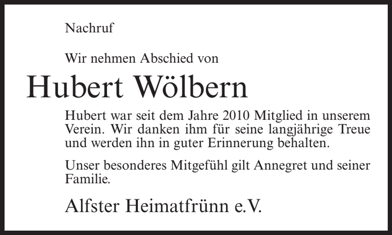 <p>Nachruf<br />Wir nehmen Abschied von</p><p>Hubert Wölbern<br />Hubert war seit dem Jahre 2010 Mitglied in unserem<br />Verein. Wir danken ihm für seine langjährige Treue<br />und werden ihn in guter Erinnerung behalten.<br />Unser besonderes Mitgefühl gilt Annegret und seiner<br />Familie.</p><p>Alfster Heimatfrünn e.V.</p>