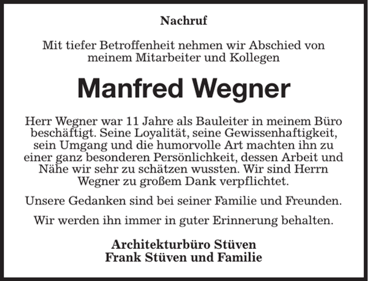 <p>Nachruf<br />Mit tiefer Betroffenheit nehmen wir Abschied von<br />meinem Mitarbeiter und Kollegen</p><p>Manfred Wegner<br />Herr Wegner war 11 Jahre als Bauleiter in meinem Büro<br />beschäftigt. Seine Loyalität, seine Gewissenhaftigkeit,<br />sein Umgang und die humorvolle Art machten ihn zu<br />einer ganz besonderen Persönlichkeit, dessen Arbeit und<br />Nähe wir sehr zu schätzen wussten. Wir sind Herrn<br />Wegner zu großem Dank verpflichtet.<br />Unsere Gedanken sind bei seiner Familie und Freunden.<br />Wir werden ihn immer in guter Erinnerung behalten.</p><p>Architekturbüro Stüven<br />Frank Stüven und Familie</p>
