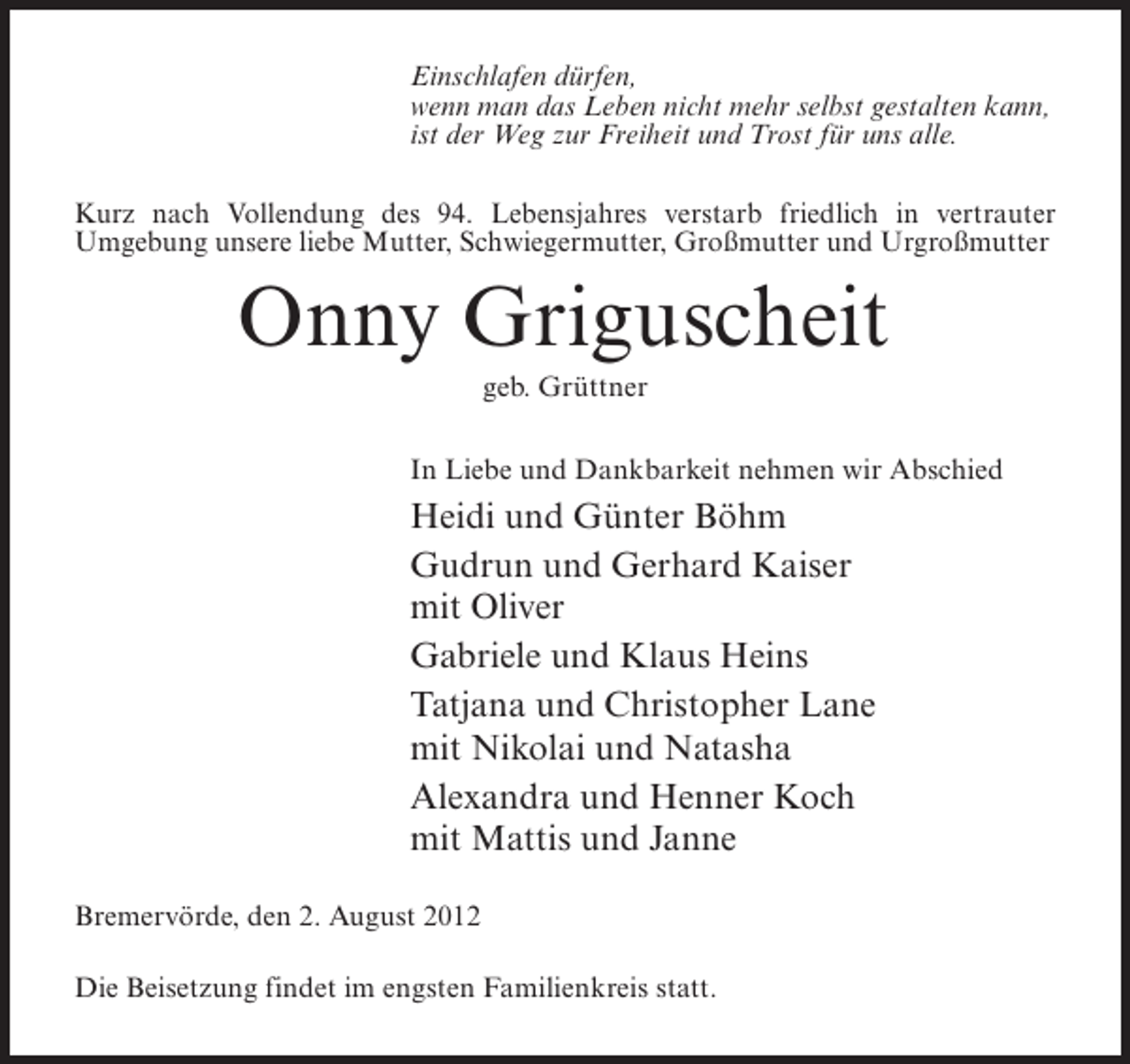 <p>Einschlafen dürfen,<br />wenn man das Leben nicht mehr selbst gestalten kann,<br />ist der Weg zur Freiheit und Trost für uns alle.<br />Kurz nach Vollendung des 94. Lebensjahres verstarb friedlich in vertrauter<br />Umgebung unsere liebe Mutter, Schwiegermutter, Großmutter und Urgroßmutter</p><p>Onny Griguscheit<br />geb. Grüttner<br />In Liebe und Dankbarkeit nehmen wir Abschied</p><p>Heidi und Günter Böhm<br />Gudrun und Gerhard Kaiser<br />mit Oliver<br />Gabriele und Klaus Heins<br />Tatjana und Christopher Lane<br />mit Nikolai und Natasha<br />Alexandra und Henner Koch<br />mit Mattis und Janne<br />Bremervörde, den 2. August 2012<br />Die Beisetzung findet im engsten Familienkreis statt.</p>