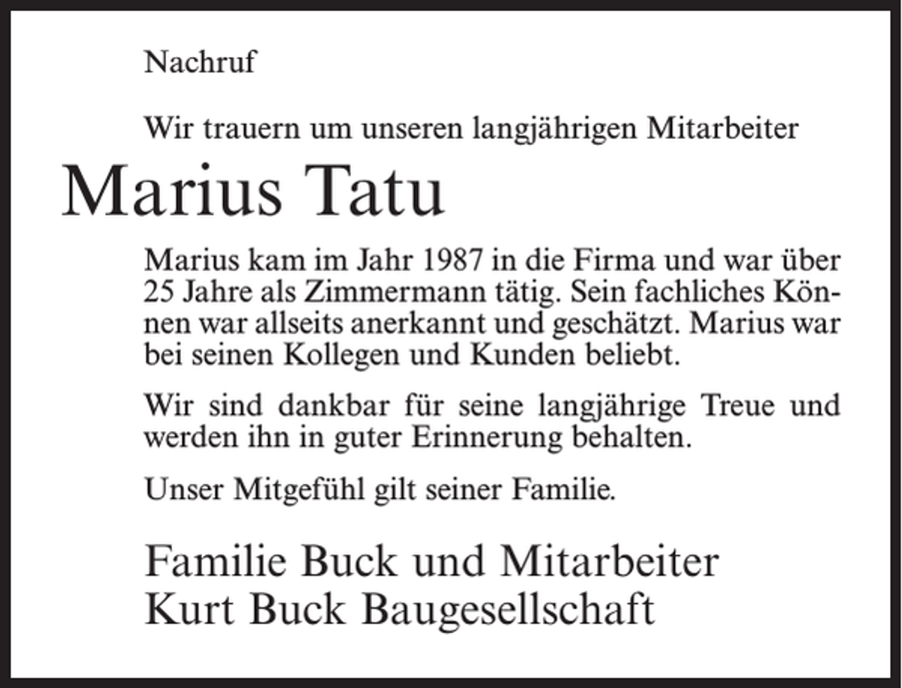 <p>Nachruf<br />Wir trauern um unseren langjährigen Mitarbeiter</p><p>Marius Tatu<br />Marius kam im Jahr 1987 in die Firma und war über<br />25 Jahre als Zimmermann tätig. Sein fachliches Können war allseits anerkannt und geschätzt. Marius war<br />bei seinen Kollegen und Kunden beliebt.<br />Wir sind dankbar für seine langjährige Treue und<br />werden ihn in guter Erinnerung behalten.<br />Unser Mitgefühl gilt seiner Familie.</p><p>Familie Buck und Mitarbeiter<br />Kurt Buck Baugesellschaft</p>
