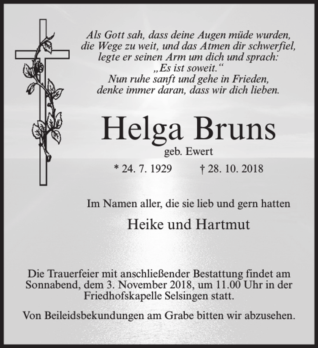 <p>Als Gott sah, dass deine Augen müde wurden,<br />die Wege zu weit, und das Atmen dir schwerfiel,<br />legte er seinen Arm um dich und sprach:<br />„Es ist soweit.“<br />Nun ruhe sanft und gehe in Frieden,<br />denke immer daran, dass wir dich lieben.</p><p>Helga Bruns<br />geb. Ewert</p><p>* 24. 7. 1929</p><p>† 28. 10. 2018</p><p>Im Namen aller, die sie lieb und gern hatten</p><p>Heike und Hartmut<br />Die Trauerfeier mit anschließender Bestattung findet am<br />Sonnabend, dem 3. November 2018, um 11.00 Uhr in der<br />Friedhofskapelle Selsingen statt.<br />Von Beileidsbekundungen am Grabe bitten wir abzusehen.</p>