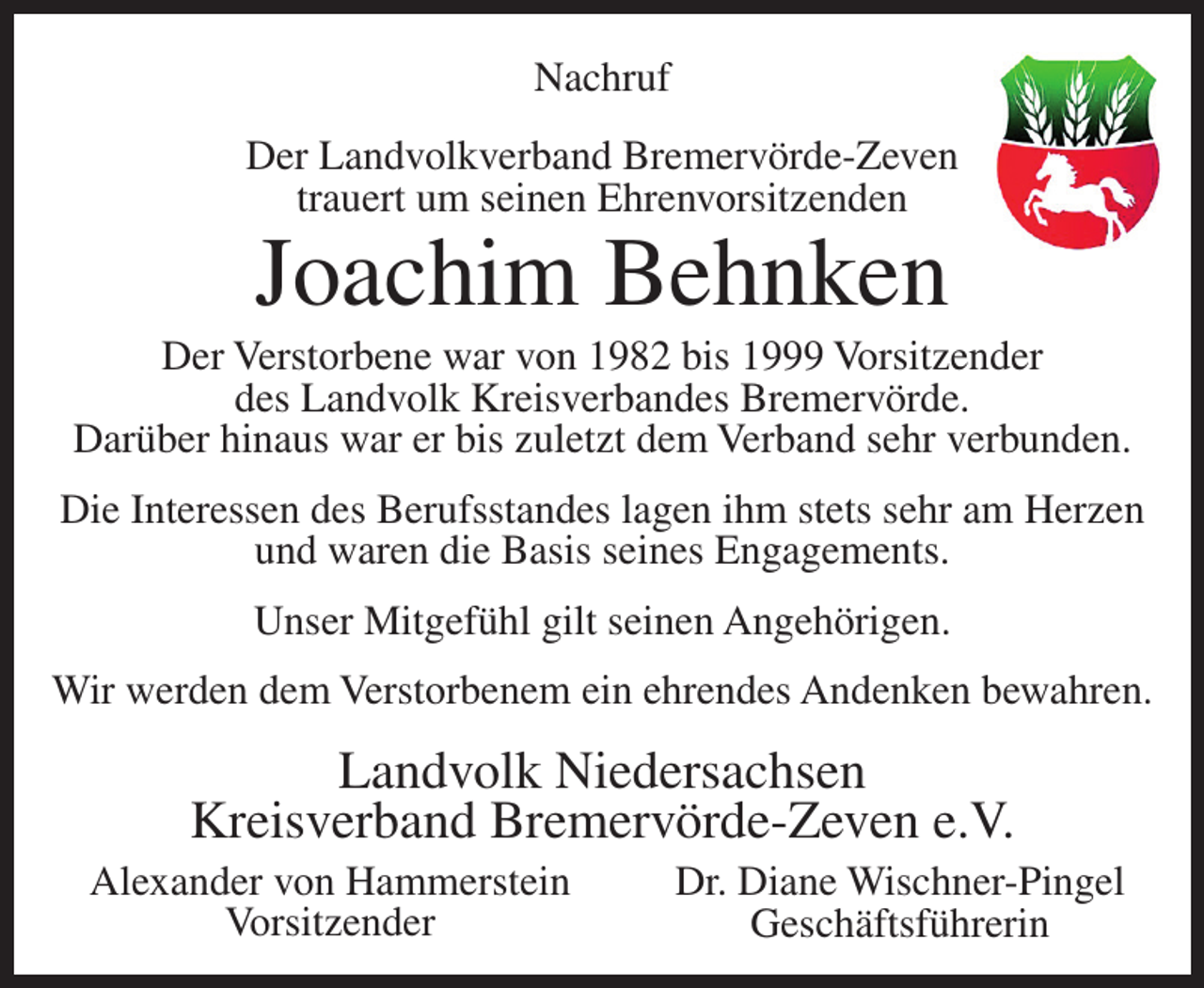<p>Nachruf<br />Der Landvolkverband Bremervörde-Zeven<br />trauert um seinen Ehrenvorsitzenden</p><p>Joachim Behnken</p><p>Der Verstorbene war von 1982 bis 1999 Vorsitzender<br />des Landvolk Kreisverbandes Bremervörde.<br />Darüber hinaus war er bis zuletzt dem Verband sehr verbunden.<br />Die Interessen des Berufsstandes lagen ihm stets sehr am Herzen<br />und waren die Basis seines Engagements.<br />Unser Mitgefühl gilt seinen Angehörigen.<br />Wir werden dem Verstorbenem ein ehrendes Andenken bewahren.</p><p>Landvolk Niedersachsen<br />Kreisverband Bremervörde-Zeven e.V.<br />Alexander von Hammerstein<br />Vorsitzender</p><p>Dr. Diane Wischner-Pingel<br />Geschäftsführerin</p>