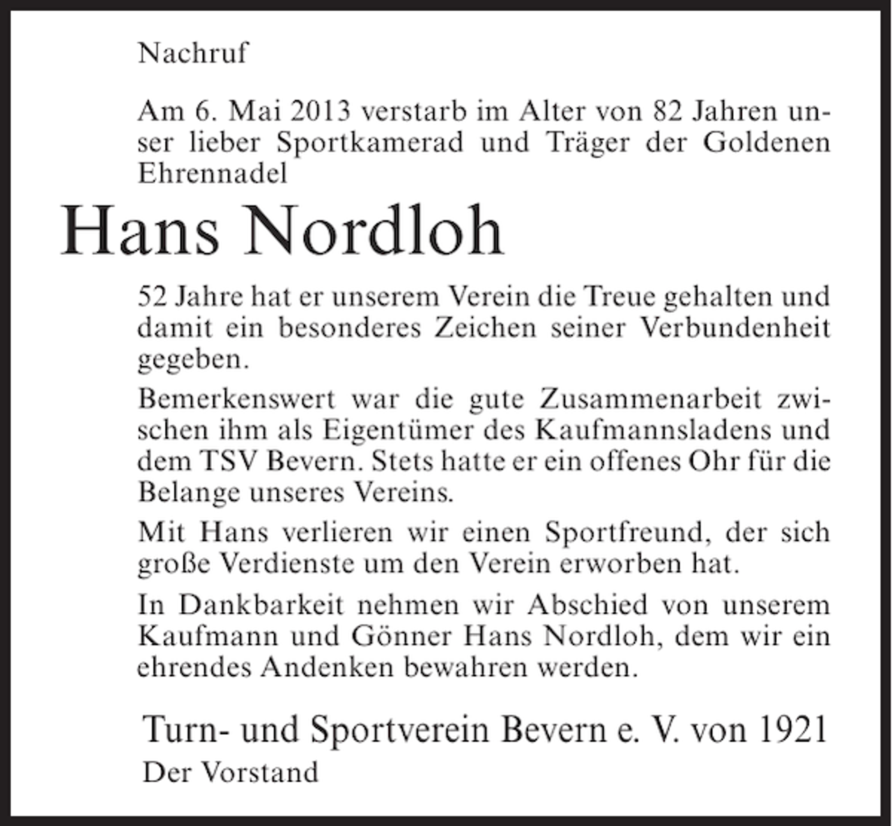 <p>Nachruf<br />Am 6. Mai 2013 verstarb im Alter von 82 Jahren unser lieber Sportkamerad und Träger der Goldenen<br />Ehrennadel</p><p>Hans Nordloh</p><p>52 Jahre hat er unserem Verein die Treue gehalten und<br />damit ein besonderes Zeichen seiner Verbundenheit<br />gegeben.<br />Bemerkenswert war die gute Zusammenarbeit zwischen ihm als Eigentümer des Kaufmannsladens und<br />dem TSV Bevern. Stets hatte er ein offenes Ohr für die<br />Belange unseres Vereins.<br />Mit Hans verlieren wir einen Sportfreund, der sich<br />große Verdienste um den Verein erworben hat.<br />In Dankbarkeit nehmen wir Abschied von unserem<br />Kaufmann und Gönner Hans Nordloh, dem wir ein<br />ehrendes Andenken bewahren werden.</p><p>Turn- und Sportverein Bevern e. V. von 1921<br />Der Vorstand</p>