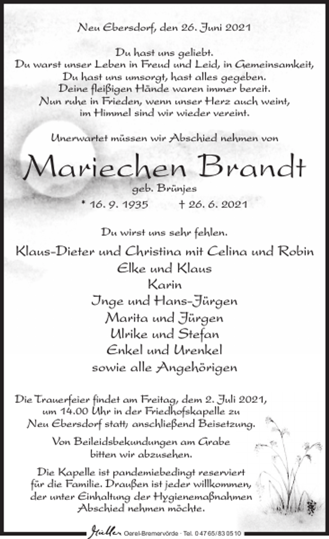 <p>Neu Ebersdorf, den 26. Juni 2021<br />Du hast uns geliebt.<br />Du warst unser Leben in Freud und Leid, in Gemeinsamkeit,<br />Du hast uns umsorgt, hast alles gegeben.<br />Deine fleißigen Hände waren immer bereit.<br />Nun ruhe in Frieden, wenn unser Herz auch weint,<br />im Himmel sind wir wieder vereint.<br />Unerwartet müssen wir Abschied nehmen von</p><p>Mariechen Brandt<br />geb. Brünjes<br />* 16. 9. 1935<br />† 26. 6. 2021<br />Du wirst uns sehr fehlen.</p><p>Klaus-Dieter und Christina mit Celina und Robin<br />Elke und Klaus<br />Karin<br />Inge und Hans-Jürgen<br />Marita und Jürgen<br />Ulrike und Stefan<br />Enkel und Urenkel<br />sowie alle Angehörigen<br />Die Trauerfeier findet am Freitag, dem 2. Juli 2021,<br />um 14.00 Uhr in der Friedhofskapelle zu<br />Neu Ebersdorf statt; anschließend Beisetzung.<br />Von Beileidsbekundungen am Grabe<br />bitten wir abzusehen.<br />Die Kapelle ist pandemiebedingt reserviert<br />für die Familie. Draußen ist jeder willkommen,<br />der unter Einhaltung der Hygienemaßnahmen<br />Abschied nehmen möchte.<br />Oerel-Bremervörde ∙ Tel. 0 47 65 /83 05 10</p>