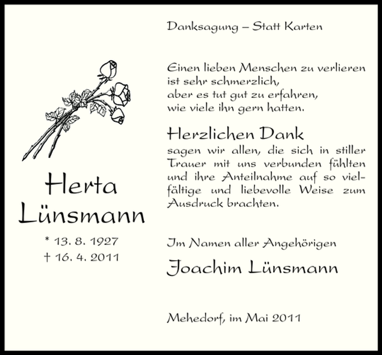 <p>Danksagung – Statt Karten Einen lieben Menschen zu verlieren ist sehr schmerzlich, aber es tut gut zu erfahren, wie viele ihn gern hatten.</p><p>Herzlichen Dank</p><p>Herta Lünsmann<br />* 13. 8. 1927 † 16. 4. 2011</p><p>sagen wir allen, die sich in stiller Trauer mit uns verbunden fühlten und ihre Anteilnahme auf so vielfältige und liebevolle Weise zum Ausdruck brachten. Im Namen aller Angehörigen</p><p>Joachim Lünsmann<br />Mehedorf, im Mai 2011</p>