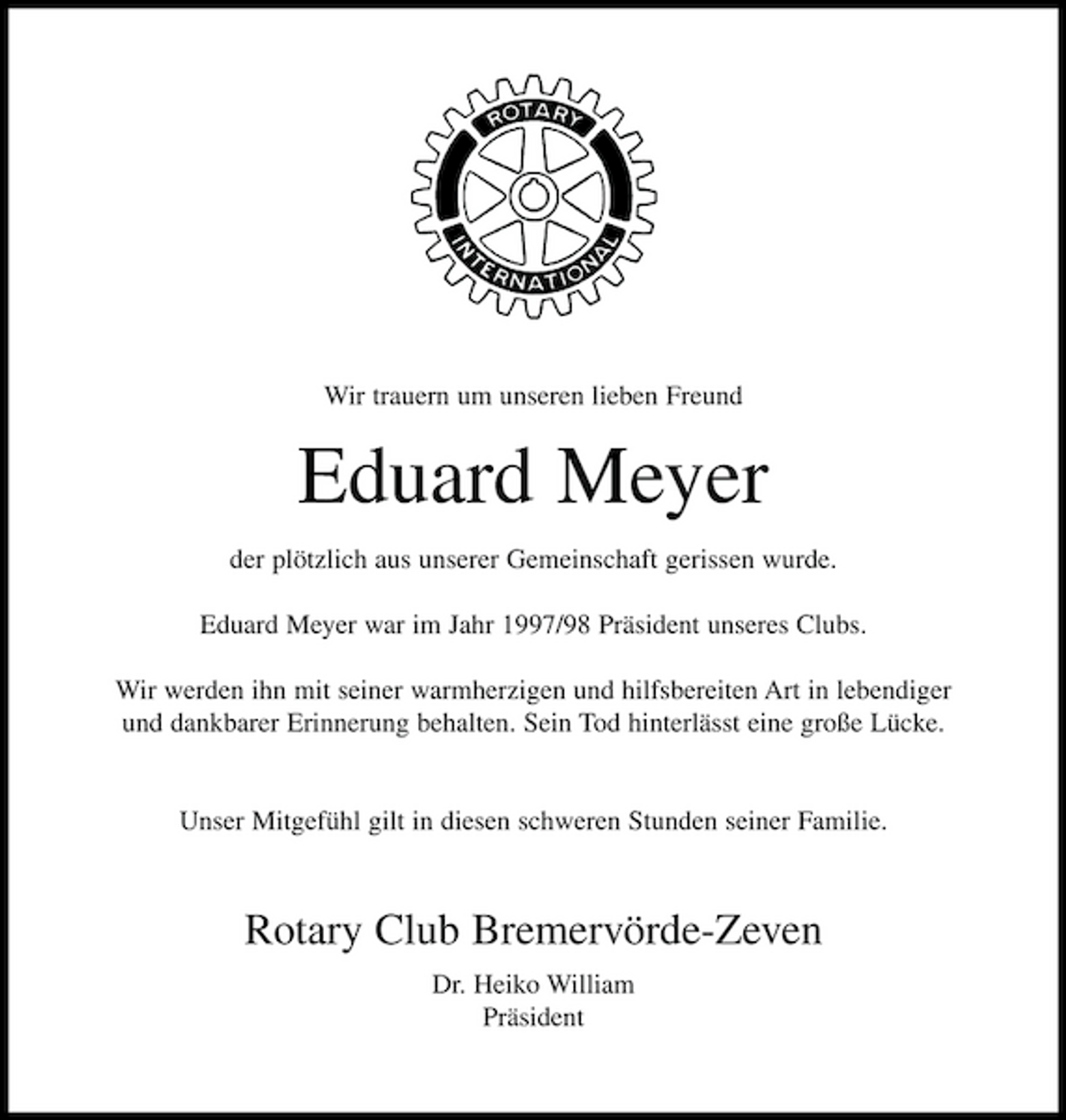 <p>Wir trauern um unseren lieben Freund</p><p>Eduard Meyer<br />der plötzlich aus unserer Gemeinschaft gerissen wurde. Eduard Meyer war im Jahr 1997/98 Präsident unseres Clubs. Wir werden ihn mit seiner warmherzigen und hilfsbereiten Art in lebendiger und dankbarer Erinnerung behalten. Sein Tod hinterlässt eine große Lücke.</p><p>Unser Mitgefühl gilt in diesen schweren Stunden seiner Familie.</p><p>Rotary Club Bremervörde-Zeven<br />Dr. Heiko William Präsident</p>