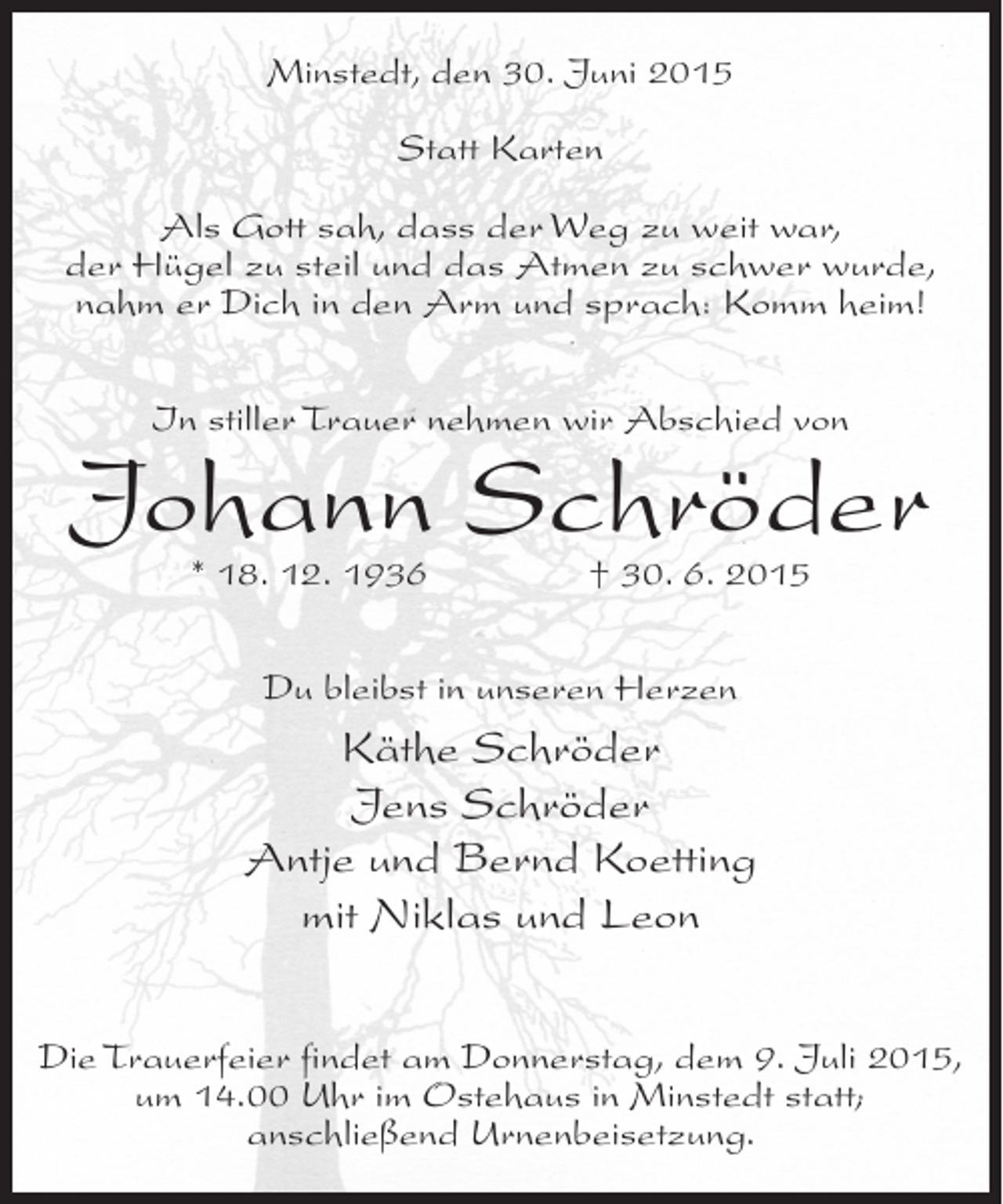 <p>Minstedt, den 30. Juni 2015<br />Statt Karten<br />Als Gott sah, dass der Weg zu weit war,<br />der Hügel zu steil und das Atmen zu schwer wurde,<br />nahm er Dich in den Arm und sprach: Komm heim!<br />In stiller Trauer nehmen wir Abschied von</p><p>Johann Schröder<br />* 18. 12. 1936</p><p>† 30. 6. 2015</p><p>Du bleibst in unseren Herzen</p><p>Käthe Schröder<br />Jens Schröder<br />Antje und Bernd Koetting<br />mit Niklas und Leon<br />Die Trauerfeier findet am Donnerstag, dem 9. Juli 2015,<br />um 14.00 Uhr im Ostehaus in Minstedt statt;<br />anschließend Urnenbeisetzung.</p>