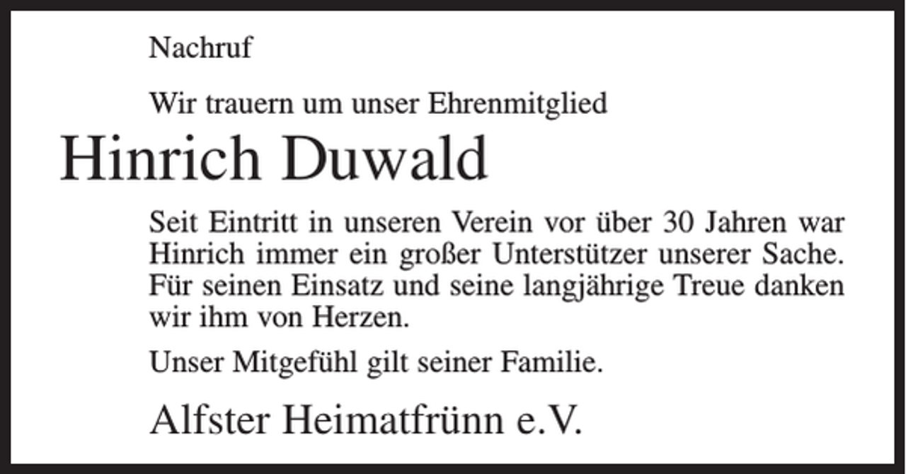 <p>Nachruf<br />Wir trauern um unser Ehrenmitglied</p><p>Hinrich Duwald</p><p>Seit Eintritt in unseren Verein vor über 30 Jahren war<br />Hinrich immer ein großer Unterstützer unserer Sache.<br />Für seinen Einsatz und seine langjährige Treue danken<br />wir ihm von Herzen.<br />Unser Mitgefühl gilt seiner Familie.</p><p>Alfster Heimatfrünn e.V.</p>