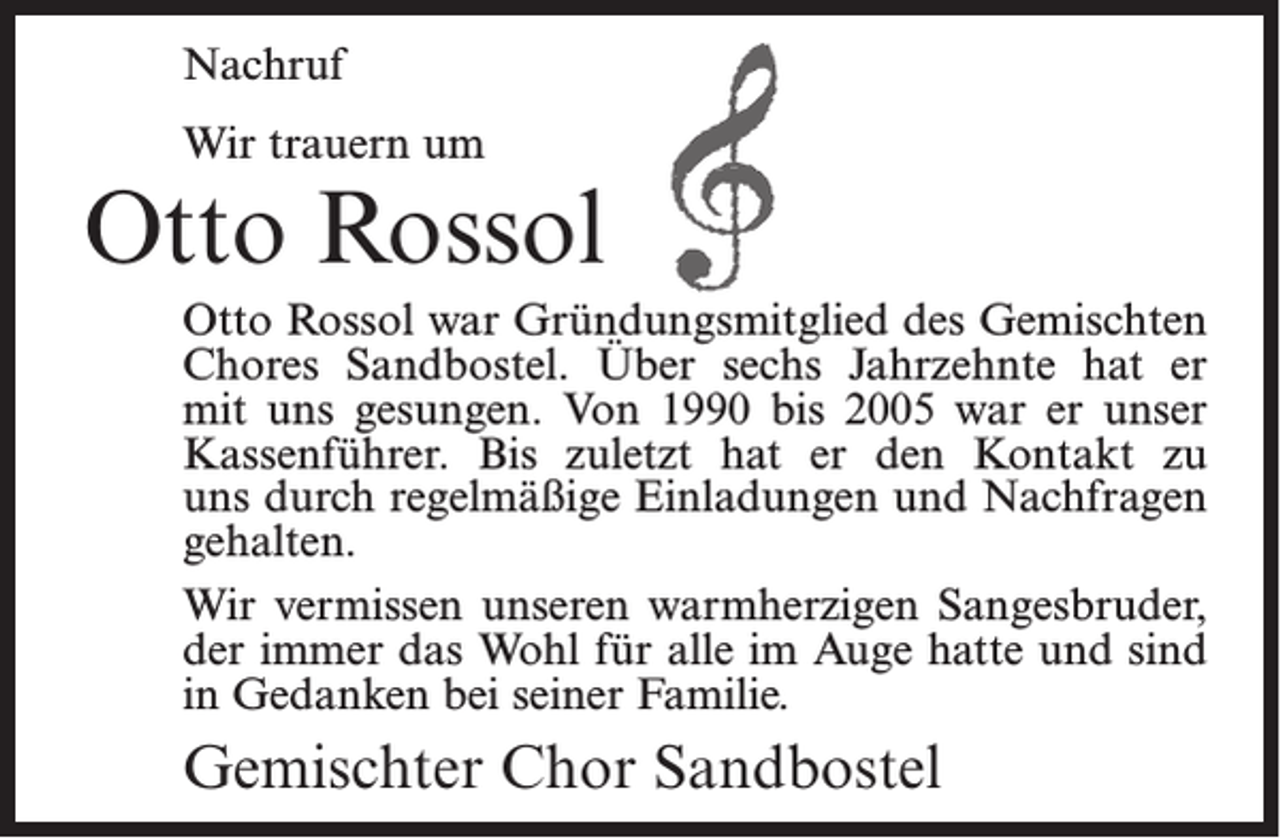 <p>Nachruf<br />Wir trauern um</p><p>Otto Rossol<br />Otto Rossol war Gründungsmitglied des Gemischten<br />Chores Sandbostel. Über sechs Jahrzehnte hat er<br />mit uns gesungen. Von 1990 bis 2005 war er unser<br />Kassenführer. Bis zuletzt hat er den Kontakt zu<br />uns durch regelmäßige Einladungen und Nachfragen<br />gehalten.<br />Wir vermissen unseren warmherzigen Sangesbruder,<br />der immer das Wohl für alle im Auge hatte und sind<br />in Gedanken bei seiner Familie.</p><p>Gemischter Chor Sandbostel</p>