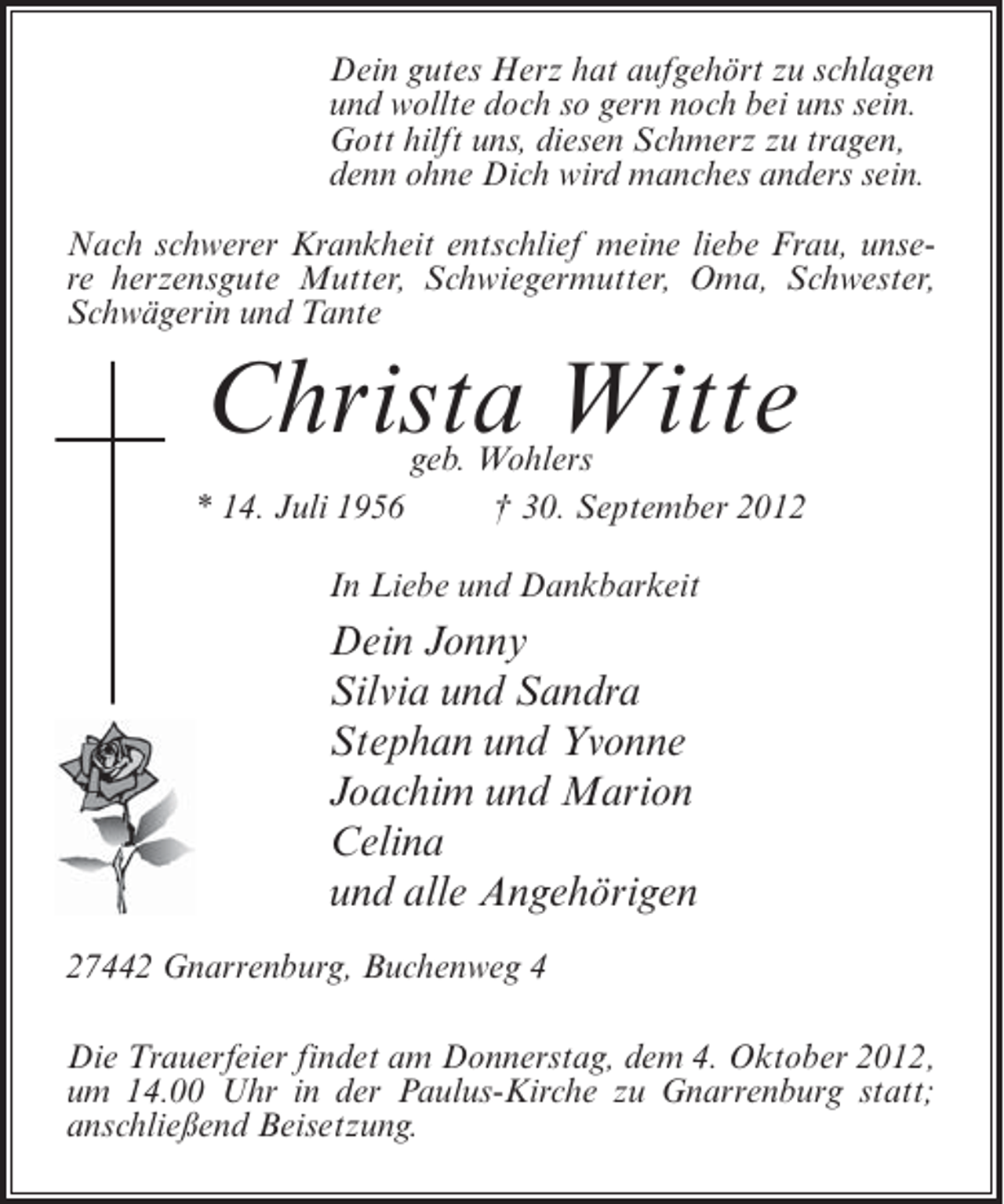 <p>Dein gutes Herz hat aufgehört zu schlagen<br />und wollte doch so gern noch bei uns sein.<br />Gott hilft uns, diesen Schmerz zu tragen,<br />denn ohne Dich wird manches anders sein.<br />Nach schwerer Krankheit entschlief meine liebe Frau, unsere herzensgute Mutter, Schwiegermutter, Oma, Schwester,<br />Schwägerin und Tante</p>
<p>Christa Witte<br />* 14. Juli 1956</p>
<p>geb. Wohlers<br />† 30. September 2012</p>
<p>In Liebe und Dankbarkeit</p>
<p>Dein Jonny<br />Silvia und Sandra<br />Stephan und Yvonne<br />Joachim und Marion<br />Celina<br />und alle Angehörigen<br />27442 Gnarrenburg, Buchenweg 4<br />Die Trauerfeier findet am Donnerstag, dem 4. Oktober 2012,<br />um 14.00 Uhr in der Paulus-Kirche zu Gnarrenburg statt;<br />anschließend Beisetzung.</p>