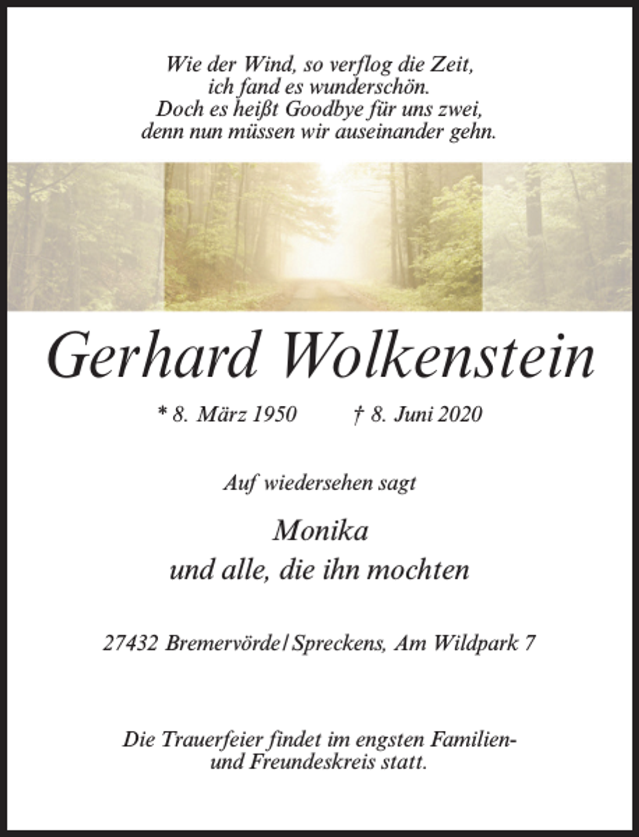 <p>Wie der Wind, so verflog die Zeit,<br />ich fand es wunderschön.<br />Doch es heißt Goodbye für uns zwei,<br />denn nun müssen wir auseinander gehn.</p><p>Gerhard Wolkenstein<br />* 8. März 1950 † 8. Juni 2020<br />Auf wiedersehen sagt</p><p>Monika<br />und alle, die ihn mochten<br />27432 Bremervörde/Spreckens, Am Wildpark 7</p><p>Die Trauerfeier findet im engsten Familienund Freundeskreis statt.</p>
