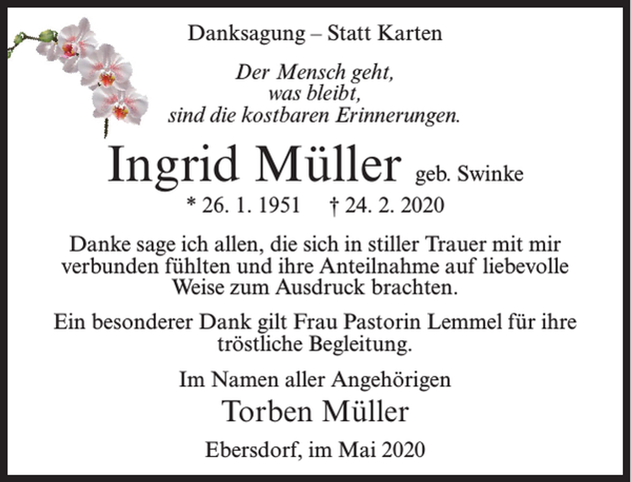 <p>Danksagung – Statt Karten<br />Der Mensch geht,<br />was bleibt,<br />sind die kostbaren Erinnerungen.</p><p>Ingrid Müller geb. Swinke<br />* 26. 1. 1951</p><p>† 24. 2. 2020</p><p>Danke sage ich allen, die sich in stiller Trauer mit mir<br />verbunden fühlten und ihre Anteilnahme auf liebevolle<br />Weise zum Ausdruck brachten.<br />Ein besonderer Dank gilt Frau Pastorin Lemmel für ihre<br />tröstliche Begleitung.<br />Im Namen aller Angehörigen</p><p>Torben Müller<br />Ebersdorf, im Mai 2020</p>