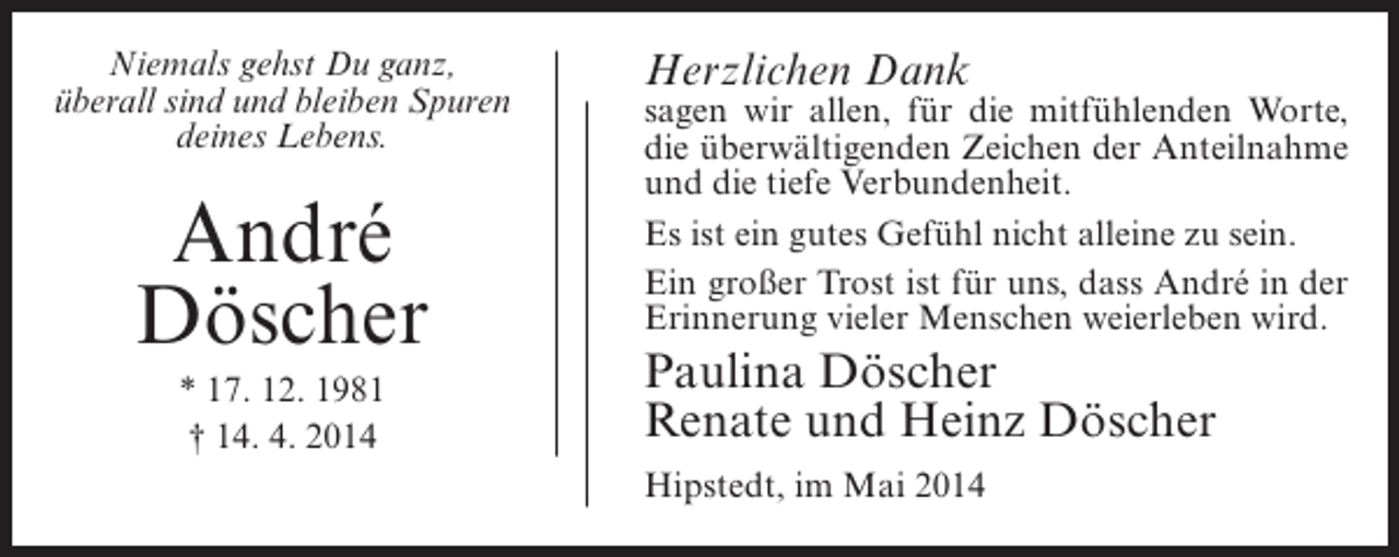 <p>Niemals gehst Du ganz,<br />überall sind und bleiben Spuren<br />deines Lebens.</p><p>André<br />Döscher<br />* 17. 12. 1981<br />† 14. 4. 2014</p><p>Herzlichen Dank</p><p>sagen wir allen, für die mitfühlenden Worte,<br />die überwältigenden Zeichen der Anteilnahme<br />und die tiefe Verbundenheit.<br />Es ist ein gutes Gefühl nicht alleine zu sein.<br />Ein großer Trost ist für uns, dass André in der<br />Erinnerung vieler Menschen weierleben wird.</p><p>Paulina Döscher<br />Renate und Heinz Döscher<br />Hipstedt, im Mai 2014</p>