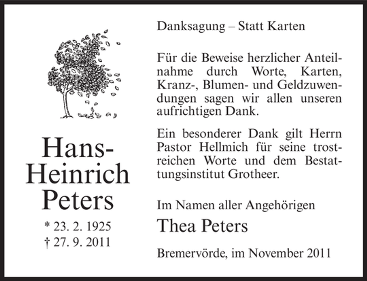 <p>Danksagung – Statt Karten<br />Für die Beweise herzlicher Anteilnahme durch Worte, Karten,<br />Kranz-, Blumen- und Geldzuwendungen sagen wir allen unseren<br />aufrichtigen Dank.</p><p>HansHeinrich<br />Peters<br />* 23. 2. 1925<br />† 27. 9. 2011</p><p>Ein besonderer Dank gilt Herrn<br />Pastor Hellmich für seine trostreichen Worte und dem Bestattungsinstitut Grotheer.<br />Im Namen aller Angehörigen</p><p>Thea Peters<br />Bremervörde, im November 2011</p>