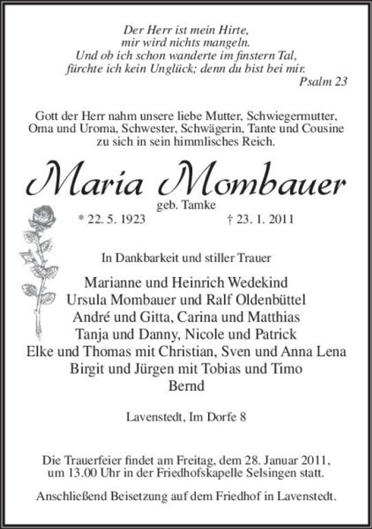 <p>Der Herr ist mein Hirte, mir wird nichts mangeln. Und ob ich schon wanderte im finstern Tal, fürchte ich kein Unglück; denn du bist bei mir. Psalm 23 Gott der Herr nahm unsere liebe Mutter, Schwiegermutter, Oma und Uroma, Schwester, Schwägerin, Tante und Cousine zu sich in sein himmlisches Reich.</p><p>Maria Mombauer<br />geb. Tamke * 22. 5. 1923 † 23. 1. 2011 In Dankbarkeit und stiller Trauer</p><p>Marianne und Heinrich Wedekind Ursula Mombauer und Ralf Oldenbüttel André und Gitta, Carina und Matthias Tanja und Danny, Nicole und Patrick Elke und Thomas mit Christian, Sven und Anna Lena Birgit und Jürgen mit Tobias und Timo Bernd<br />Lavenstedt, Im Dorfe 8 Die Trauerfeier findet am Freitag, dem 28. Januar 2011, um 13.00 Uhr in der Friedhofskapelle Selsingen statt. Anschließend Beisetzung auf dem Friedhof in Lavenstedt.</p>