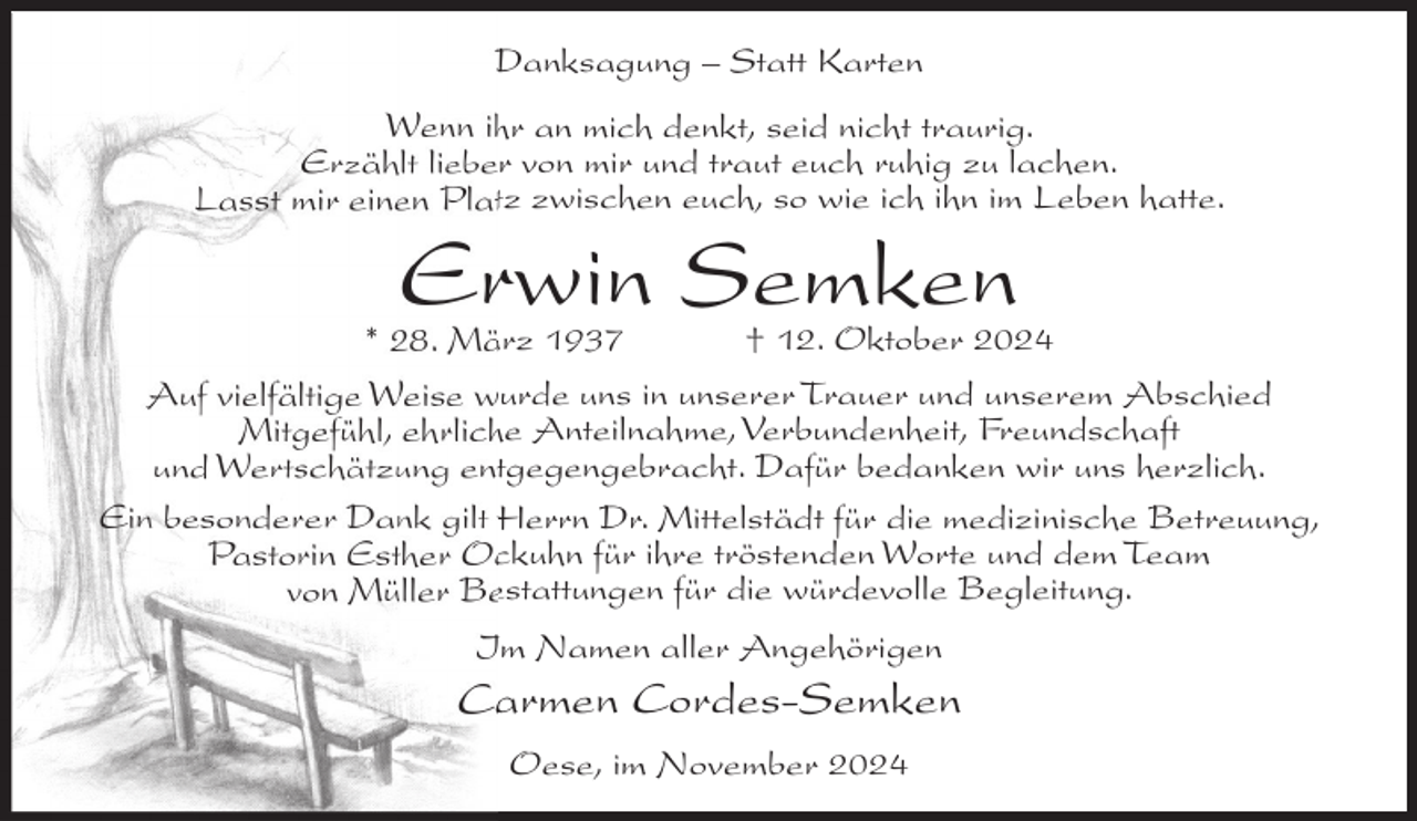 <p>Danksagung – Statt Karten<br />Wenn ihr an mich denkt, seid nicht traurig.<br />Erzählt lieber von mir und traut euch ruhig zu lachen.<br />Lasst mir einen Platz zwischen euch, so wie ich ihn im Leben hatte.</p><p>Erwin Semken</p><p>* 28. März 1937<br />† 12. Oktober 2024<br />Auf vielfältige Weise wurde uns in unserer Trauer und unserem Abschied<br />Mitgefühl, ehrliche Anteilnahme, Verbundenheit, Freundschaft<br />und Wertschätzung entgegengebracht. Dafür bedanken wir uns herzlich.<br />Ein besonderer Dank gilt Herrn Dr. Mittelstädt für die medizinische Betreuung,<br />Pastorin Esther Ockuhn für ihre tröstenden Worte und dem Team<br />von Müller Bestattungen für die würdevolle Begleitung.<br />Im Namen aller Angehörigen</p><p>Carmen Cordes-Semken<br />Oese, im November 2024</p>