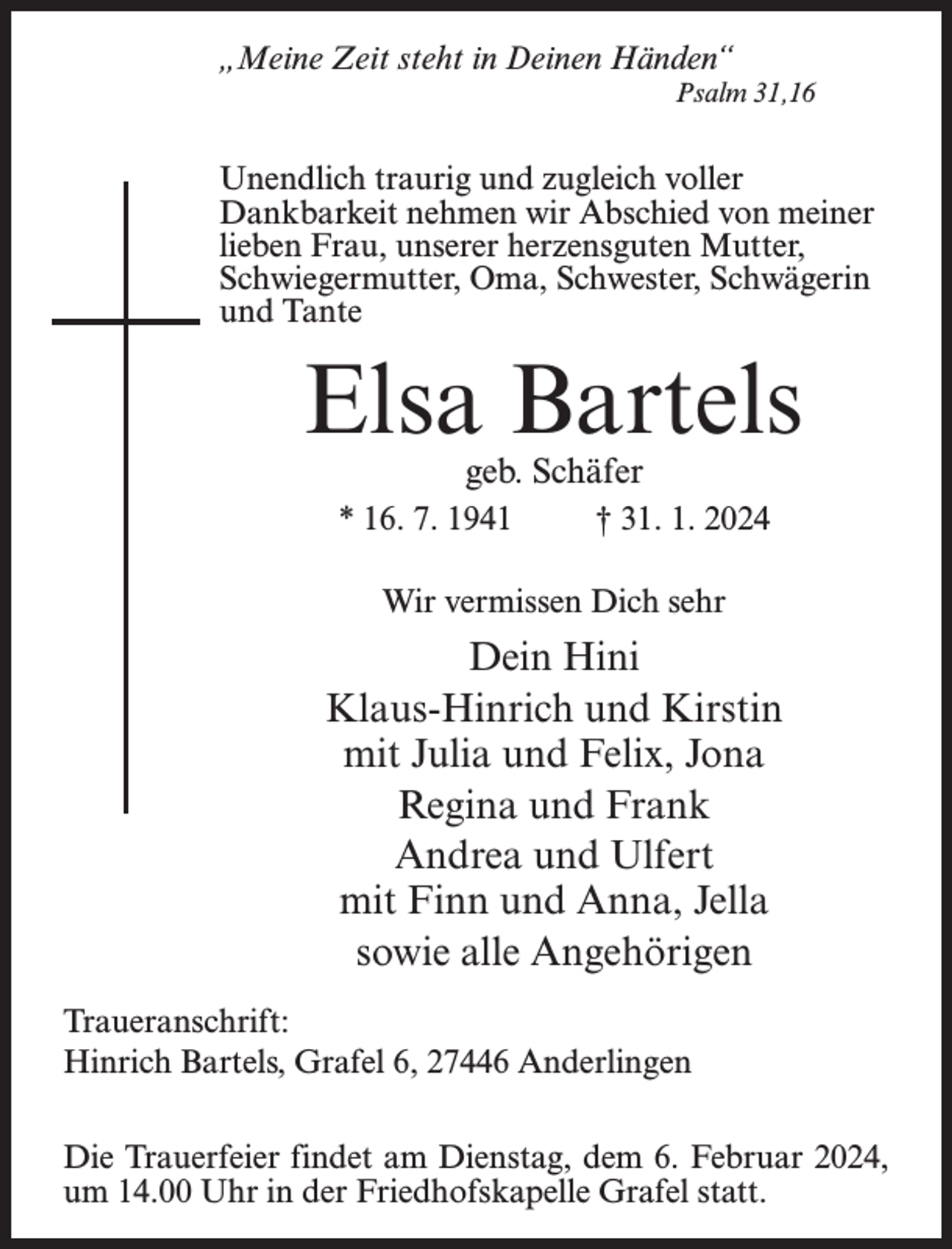 <p>„Meine Zeit steht in Deinen Händen“<br />Psalm 31,16</p><p>Unendlich traurig und zugleich voller<br />Dankbarkeit nehmen wir Abschied von meiner<br />lieben Frau, unserer herzensguten Mutter,<br />Schwiegermutter, Oma, Schwester, Schwägerin<br />und Tante</p><p>Elsa Bartels<br />geb. Schäfer</p><p>* 16. 7. 1941 † 31. 1. 2024<br />Wir vermissen Dich sehr</p><p>Dein Hini<br />Klaus-Hinrich und Kirstin<br />mit Julia und Felix, Jona<br />Regina und Frank<br />Andrea und Ulfert<br />mit Finn und Anna, Jella<br />sowie alle Angehörigen<br />Traueranschrift:<br />Hinrich Bartels, Grafel 6, 27446 Anderlingen<br />Die Trauerfeier findet am Dienstag, dem 6. Februar 2024,<br />um 14.00 Uhr in der Friedhofskapelle Grafel statt.</p>