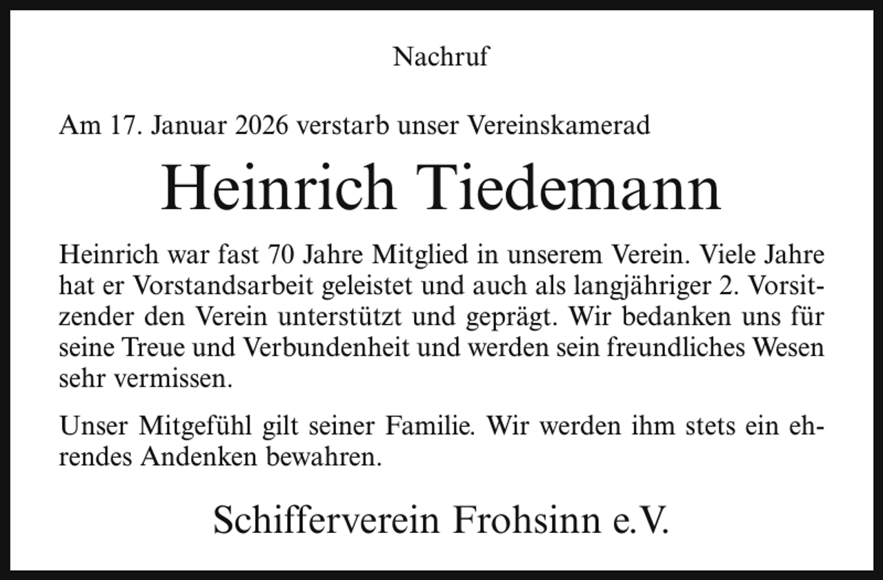 <p>Nachruf<br />Am 17. Januar 2026 verstarb unser Vereinskamerad</p><p>Heinrich Tiedemann<br />Heinrich war fast 70 Jahre Mitglied in unserem Verein. Viele Jahre<br />hat er Vorstandsarbeit geleistet und auch als langjähriger 2. Vorsitzender den Verein unterstützt und geprägt. Wir bedanken uns für<br />seine Treue und Verbundenheit und werden sein freundliches Wesen<br />sehr vermissen.<br />Unser Mitgefühl gilt seiner Familie. Wir werden ihm stets ein ehrendes Andenken bewahren.</p><p>Schifferverein Frohsinn e.V.</p>