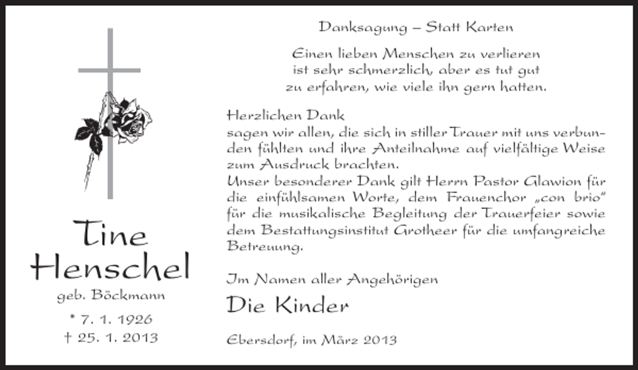 <p>Danksagung – Statt Karten<br />Einen lieben Menschen zu verlieren<br />ist sehr schmerzlich, aber es tut gut<br />zu erfahren, wie viele ihn gern hatten.</p><p>Tine<br />Henschel<br />geb. Böckmann<br />* 7. 1. 1926<br />† 25. 1. 2013</p><p>Herzlichen Dank<br />sagen wir allen, die sich in stiller Trauer mit uns verbunden fühlten und ihre Anteilnahme auf vielfältige Weise<br />zum Ausdruck brachten.<br />Unser besonderer Dank gilt Herrn Pastor Glawion für<br />die einfühlsamen Worte, dem Frauenchor „con brio“<br />für die musikalische Begleitung der Trauerfeier sowie<br />dem Bestattungsinstitut Grotheer für die umfangreiche<br />Betreuung.<br />Im Namen aller Angehörigen</p><p>Die Kinder<br />Ebersdorf, im März 2013</p>