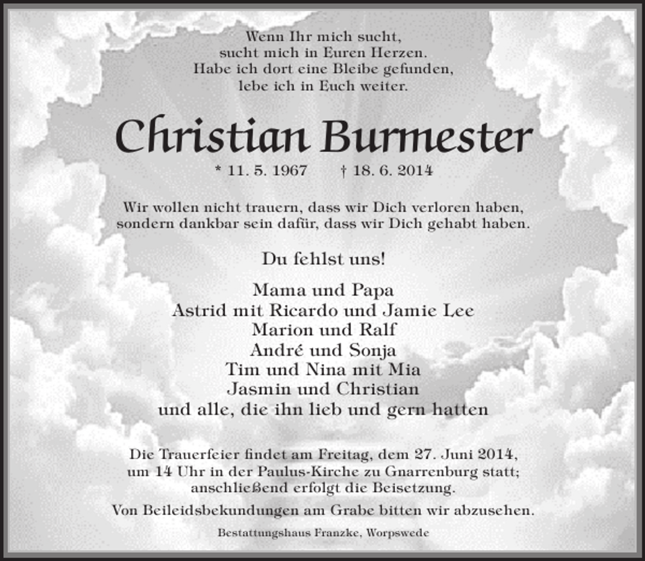 <p>Wenn Ihr mich sucht,<br />sucht mich in Euren Herzen.<br />Habe ich dort eine Bleibe gefunden,<br />lebe ich in Euch weiter.</p><p>Christian Burmester<br />* 11. 5. 1967</p><p>† 18. 6. 2014</p><p>Wir wollen nicht trauern, dass wir Dich verloren haben,<br />sondern dankbar sein dafür, dass wir Dich gehabt haben.</p><p>Du fehlst uns!<br />Mama und Papa<br />Astrid mit Ricardo und Jamie Lee<br />Marion und Ralf<br />André und Sonja<br />Tim und Nina mit Mia<br />Jasmin und Christian<br />und alle, die ihn lieb und gern hatten<br />Die Trauerfeier findet am Freitag, dem 27. Juni 2014,<br />um 14 Uhr in der Paulus-Kirche zu Gnarrenburg statt;<br />anschließend erfolgt die Beisetzung.<br />Von Beileidsbekundungen am Grabe bitten wir abzusehen.<br />Bestattungshaus Franzke, Worpswede</p>