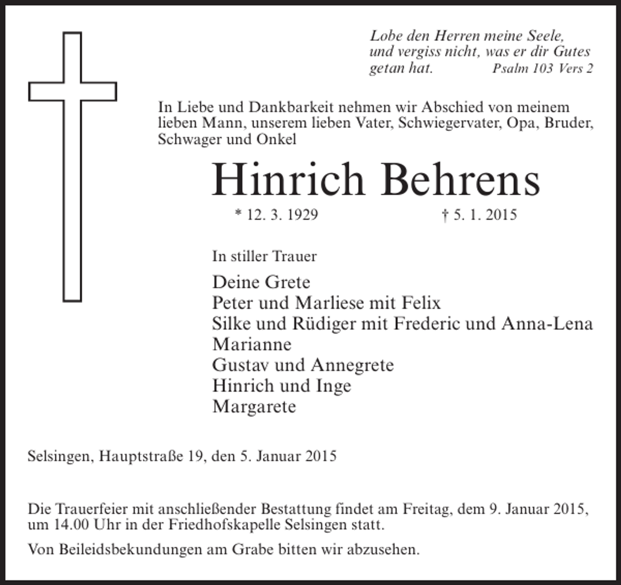 <p>Lobe den Herren meine Seele,<br />und vergiss nicht, was er dir Gutes<br />getan hat.<br />Psalm 103 Vers 2<br />In Liebe und Dankbarkeit nehmen wir Abschied von meinem<br />lieben Mann, unserem lieben Vater, Schwiegervater, Opa, Bruder,<br />Schwager und Onkel</p><p>Hinrich Behrens<br />* 12. 3. 1929</p><p>† 5. 1. 2015</p><p>In stiller Trauer</p><p>Deine Grete<br />Peter und Marliese mit Felix<br />Silke und Rüdiger mit Frederic und Anna-Lena<br />Marianne<br />Gustav und Annegrete<br />Hinrich und Inge<br />Margarete<br />Selsingen, Hauptstraße 19, den 5. Januar 2015<br />Die Trauerfeier mit anschließender Bestattung findet am Freitag, dem 9. Januar 2015,<br />um 14.00 Uhr in der Friedhofskapelle Selsingen statt.<br />Von Beileidsbekundungen am Grabe bitten wir abzusehen.</p>