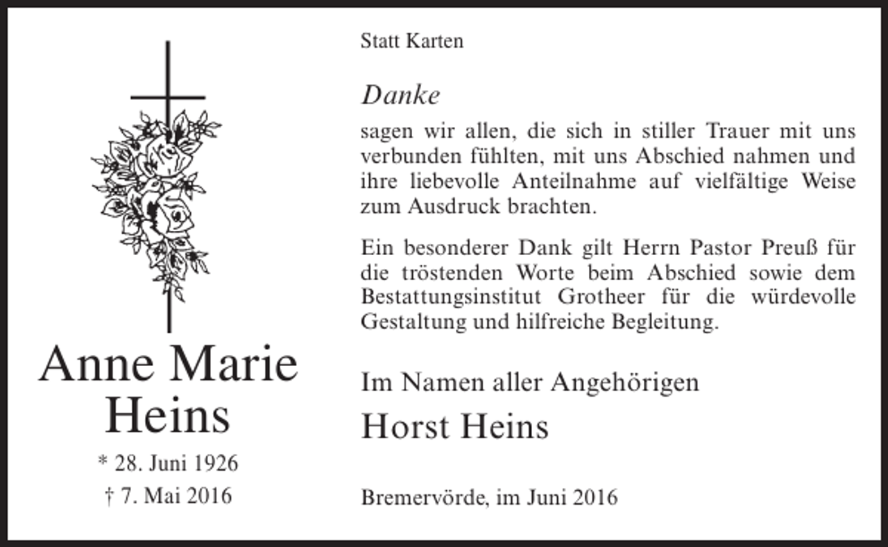 <p>Statt Karten</p><p>Danke<br />sagen wir allen, die sich in stiller Trauer mit uns<br />verbunden fühlten, mit uns Abschied nahmen und<br />ihre liebevolle Anteilnahme auf vielfältige Weise<br />zum Ausdruck brachten.</p><p>Anne Marie<br />Heins<br />* 28. Juni 1926<br />† 7. Mai 2016</p><p>Ein besonderer Dank gilt Herrn Pastor Preuß für<br />die tröstenden Worte beim Abschied sowie dem<br />Bestattungsinstitut Grotheer für die würdevolle<br />Gestaltung und hilfreiche Begleitung.</p><p>Im Namen aller Angehörigen</p><p>Horst Heins<br />Bremervörde, im Juni 2016</p>