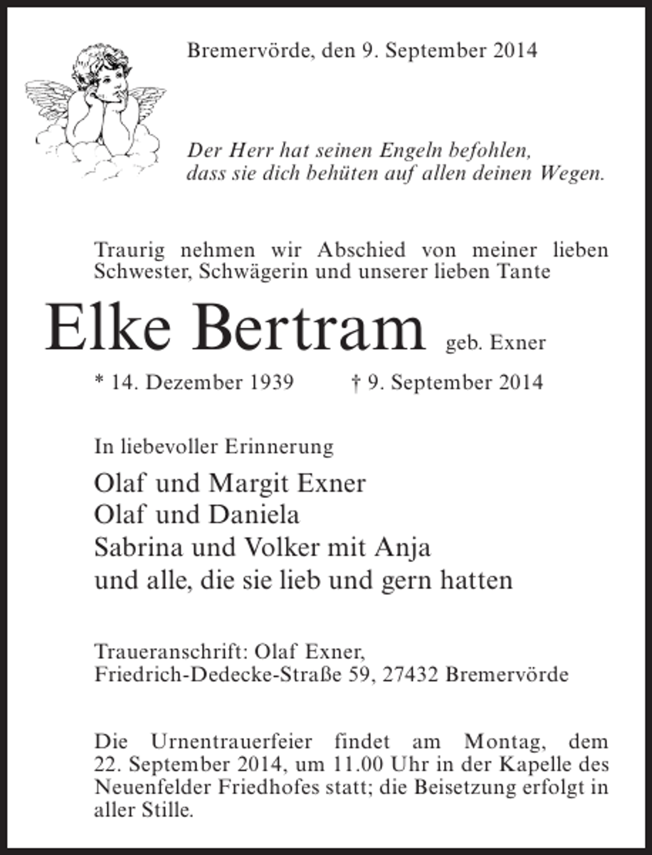 <p>Bremervörde, den 9. September 2014</p><p>Der Herr hat seinen Engeln befohlen,<br />dass sie dich behüten auf allen deinen Wegen.<br />Traurig nehmen wir Abschied von meiner lieben<br />Schwester, Schwägerin und unserer lieben Tante</p><p>Elke Bertram</p><p>geb. Exner</p><p>* 14. Dezember 1939 † 9. September 2014<br />In liebevoller Erinnerung</p><p>Olaf und Margit Exner<br />Olaf und Daniela<br />Sabrina und Volker mit Anja<br />und alle, die sie lieb und gern hatten<br />Traueranschrift: Olaf Exner,<br />Friedrich-Dedecke-Straße 59, 27432 Bremervörde<br />Die Urnentrauerfeier findet am Montag, dem<br />22. September 2014, um 11.00 Uhr in der Kapelle des<br />Neuenfelder Friedhofes statt; die Beisetzung erfolgt in<br />aller Stille.</p>