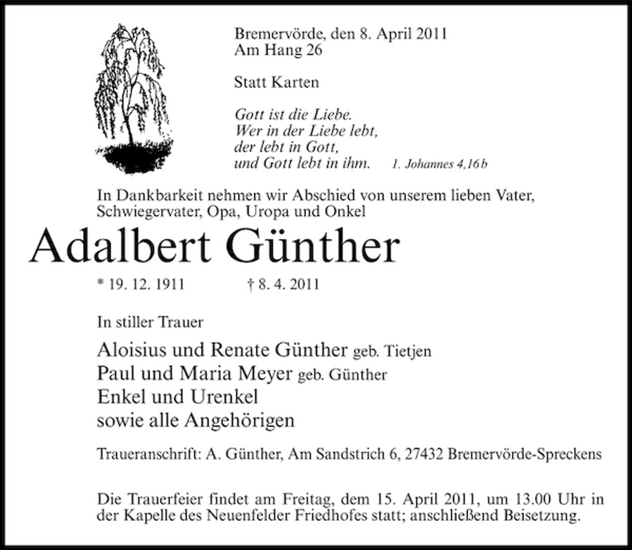 <p>Bremervörde, den 8. April 2011 Am Hang 26 Statt Karten Gott ist die Liebe. Wer in der Liebe lebt, der lebt in Gott, und Gott lebt in ihm.</p><p>1. Johannes 4,16 b</p><p>In Dankbarkeit nehmen wir Abschied von unserem lieben Vater, Schwiegervater, Opa, Uropa und Onkel</p><p>Adalbert Günther<br />* 19. 12. 1911 † 8. 4. 2011</p><p>In stiller Trauer</p><p>Aloisius und Renate Günther geb. Tietjen Paul und Maria Meyer geb. Günther Enkel und Urenkel sowie alle Angehörigen<br />Traueranschrift: A. Günther, Am Sandstrich 6, 27432 Bremervörde-Spreckens Die Trauerfeier findet am Freitag, dem 15. April 2011, um 13.00 Uhr in der Kapelle des Neuenfelder Friedhofes statt; anschließend Beisetzung.</p>