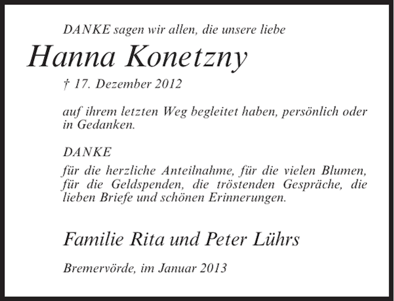 <p>DANKE sagen wir allen, die unsere liebe</p><p>Hanna Konetzny<br />† 17. Dezember 2012<br />auf ihrem letzten Weg begleitet haben, persönlich oder<br />in Gedanken.<br />DANKE<br />für die herzliche Anteilnahme, für die vielen Blumen,<br />für die Geldspenden, die tröstenden Gespräche, die<br />lieben Briefe und schönen Erinnerungen.</p><p>Familie Rita und Peter Lührs<br />Bremervörde, im Januar 2013</p>