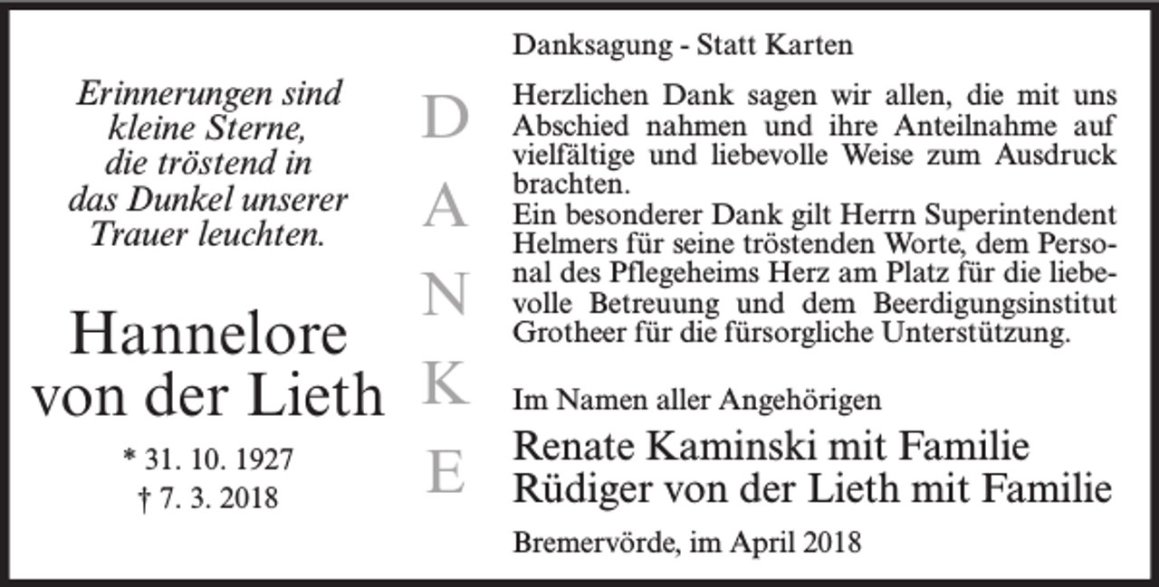 <p>Danksagung - Statt Karten</p><p>Erinnerungen sind<br />kleine Sterne,<br />die tröstend in<br />das Dunkel unserer<br />Trauer leuchten.</p><p>D<br />A<br />N<br />Hannelore<br />von der Lieth K<br />* 31. 10. 1927<br />E<br />† 7. 3. 2018</p><p>Herzlichen Dank sagen wir allen, die mit uns<br />Abschied nahmen und ihre Anteilnahme auf<br />vielfältige und liebevolle Weise zum Ausdruck<br />brachten.<br />Ein besonderer Dank gilt Herrn Superintendent<br />Helmers für seine tröstenden Worte, dem Personal des Pflegeheims Herz am Platz für die liebevolle Betreuung und dem Beerdigungsinstitut<br />Grotheer für die fürsorgliche Unterstützung.<br />Im Namen aller Angehörigen</p><p>Renate Kaminski mit Familie<br />Rüdiger von der Lieth mit Familie<br />Bremervörde, im April 2018</p>